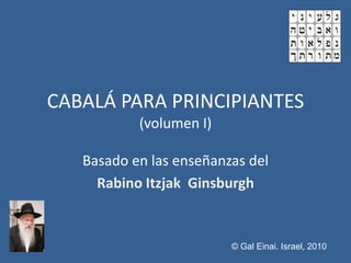 CABALÁ PARA PRINCIPIANTES
           (volumen I)

   Basado en las enseñanzas del
     Rabino Itzjak Ginsburgh


                         © Gal Einai. Israel, 2010
 
