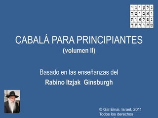 CABALÁ PARA PRINCIPIANTES
            (volumen II)


    Basado en las enseñanzas del
     Rabino Itzjak Ginsburgh


                           © Gal Einai. Israel, 2011
                           Todos los derechos
 