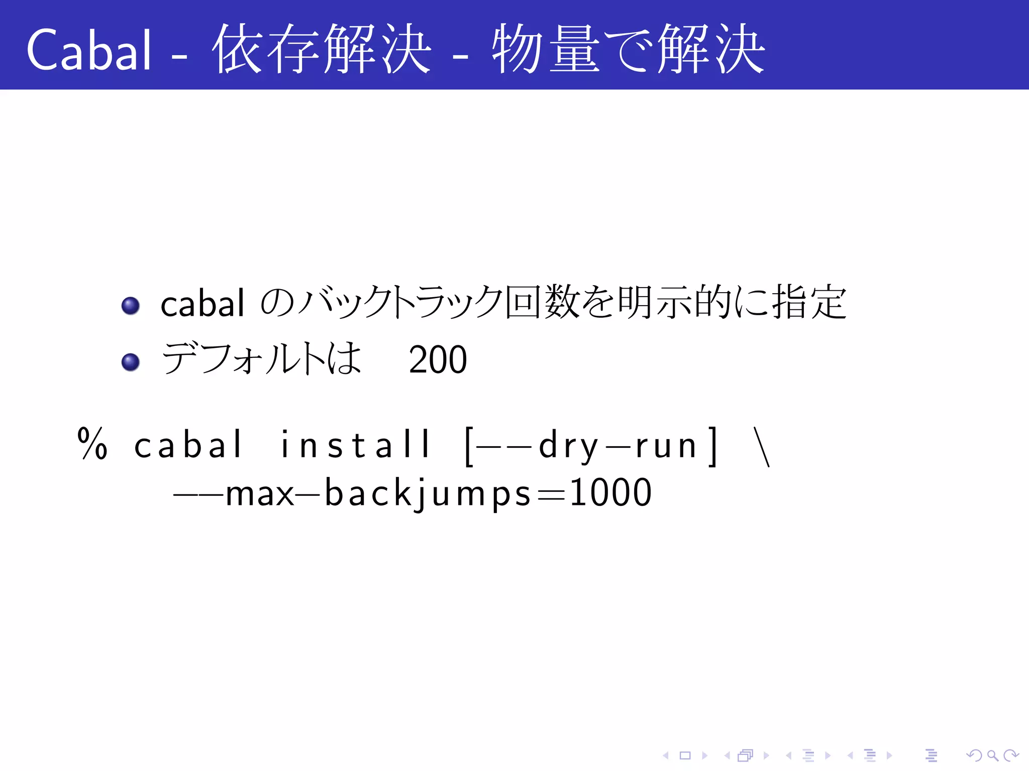 Cabal - 依存解決 - 物量で解決



      cabal のバックトラック回数を明示的に指定
      デフォルトは 200

 % c a b a l i n s t a l l [−−dry−r u n ] 
      −−max−backjumps =1000




                                    .   .     .   .   .   .
 