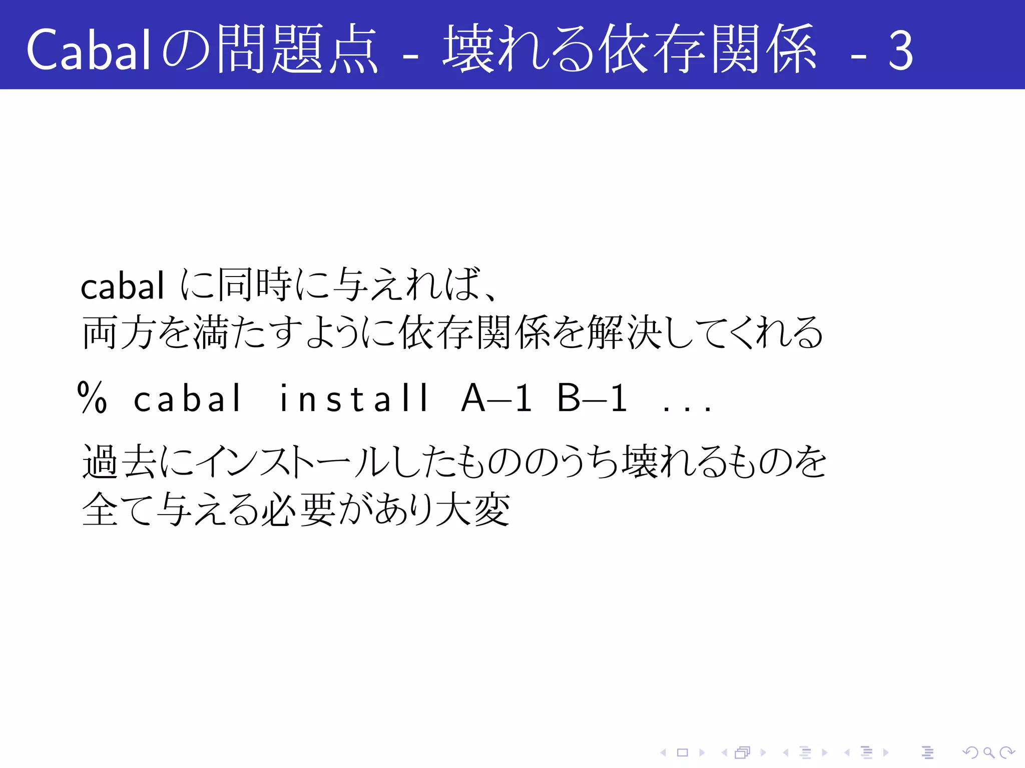 Cabal の問題点 - 壊れる依存関係 - 3


 cabal に同時に与えれば、
 両方を満たすように依存関係を解決してくれる
 % c a b a l i n s t a l l A−1 B−1 . . .
 過去にインストールしたもののうち壊れるものを
 全て与える必要があり大変




                                    .      .   .   .   .   .
 