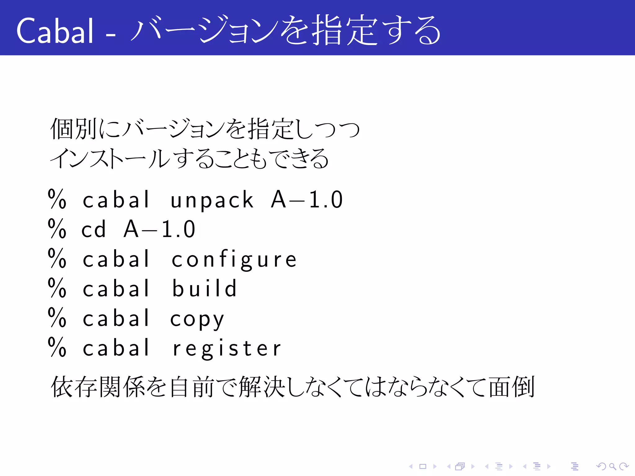 Cabal - バージョンを指定する

 個別にバージョンを指定しつつ
 インストールすることもできる
 %   c a b a l unpack A−1.0
 %   cd A−1.0
 %   cabal configure
 %   cabal build
 %   c a b a l copy
 %   cabal r e g i s t e r
 依存関係を自前で解決しなくてはならなくて面倒


                              .   .   .   .   .   .
 