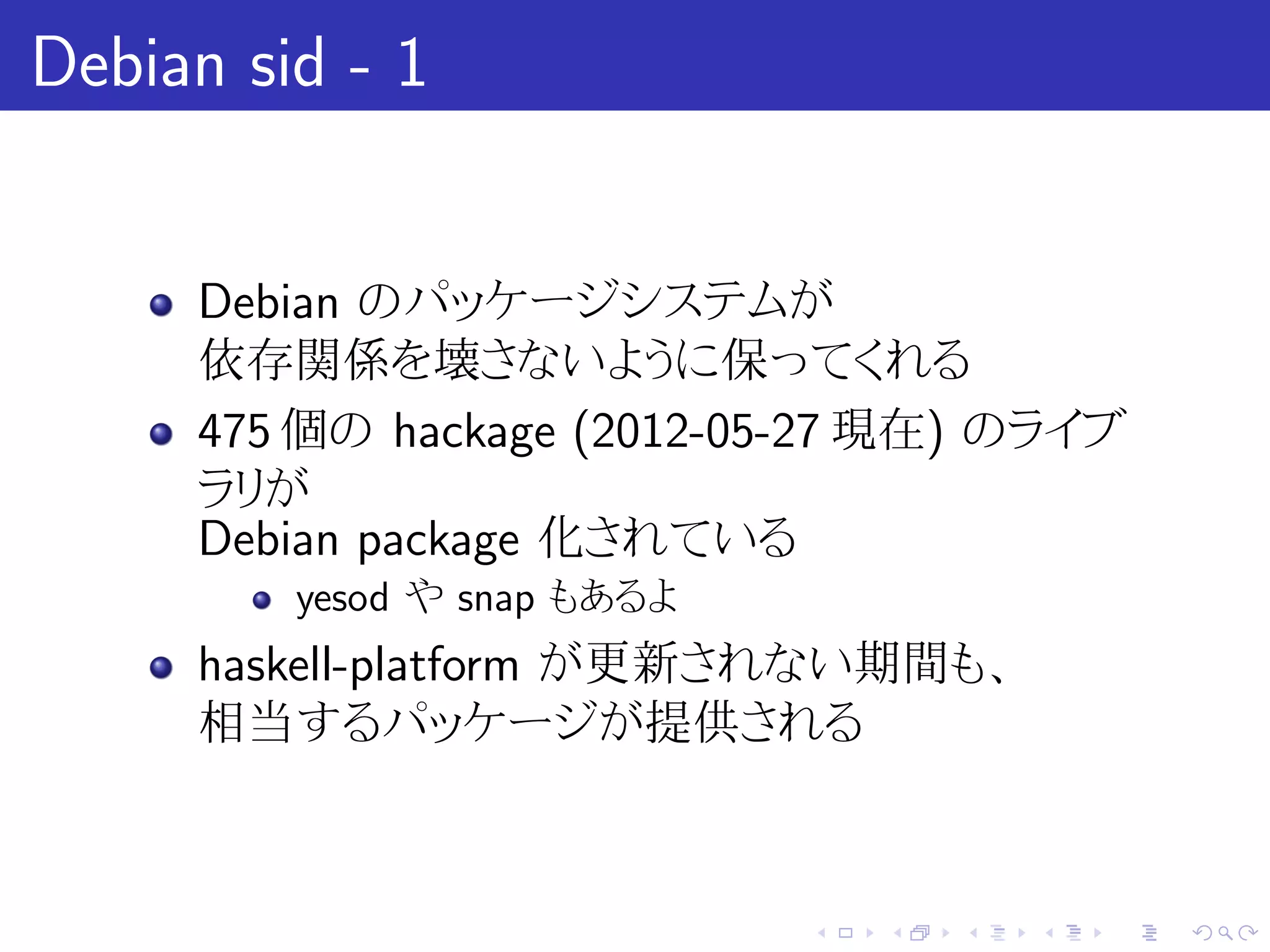 Debian sid - 1


     Debian のパッケージシステムが
     依存関係を壊さないように保ってくれる
     475 個の hackage (2012-05-27 現在) のライブ
     ラリが
     Debian package 化されている
         yesod や snap もあるよ
     haskell-platform が更新されない期間も、
     相当するパッケージが提供される



                             .   .   .   .   .   .
 