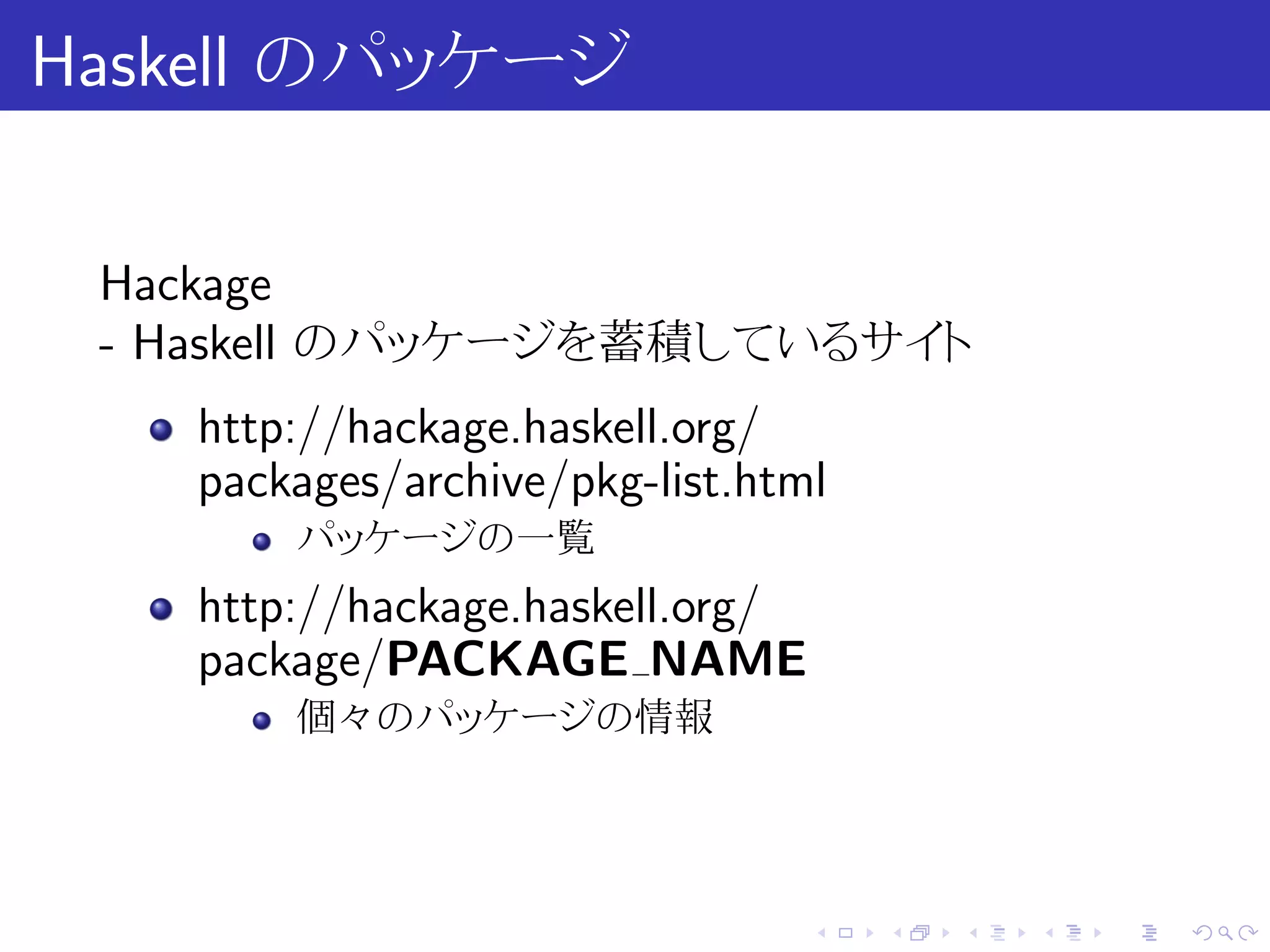 Haskell のパッケージ

 Hackage
 - Haskell のパッケージを蓄積しているサイト
   http://hackage.haskell.org/
   packages/archive/pkg-list.html
       パッケージの一覧
   http://hackage.haskell.org/
   package/PACKAGE NAME
       個々のパッケージの情報




                                 .   .   .   .   .   .
 