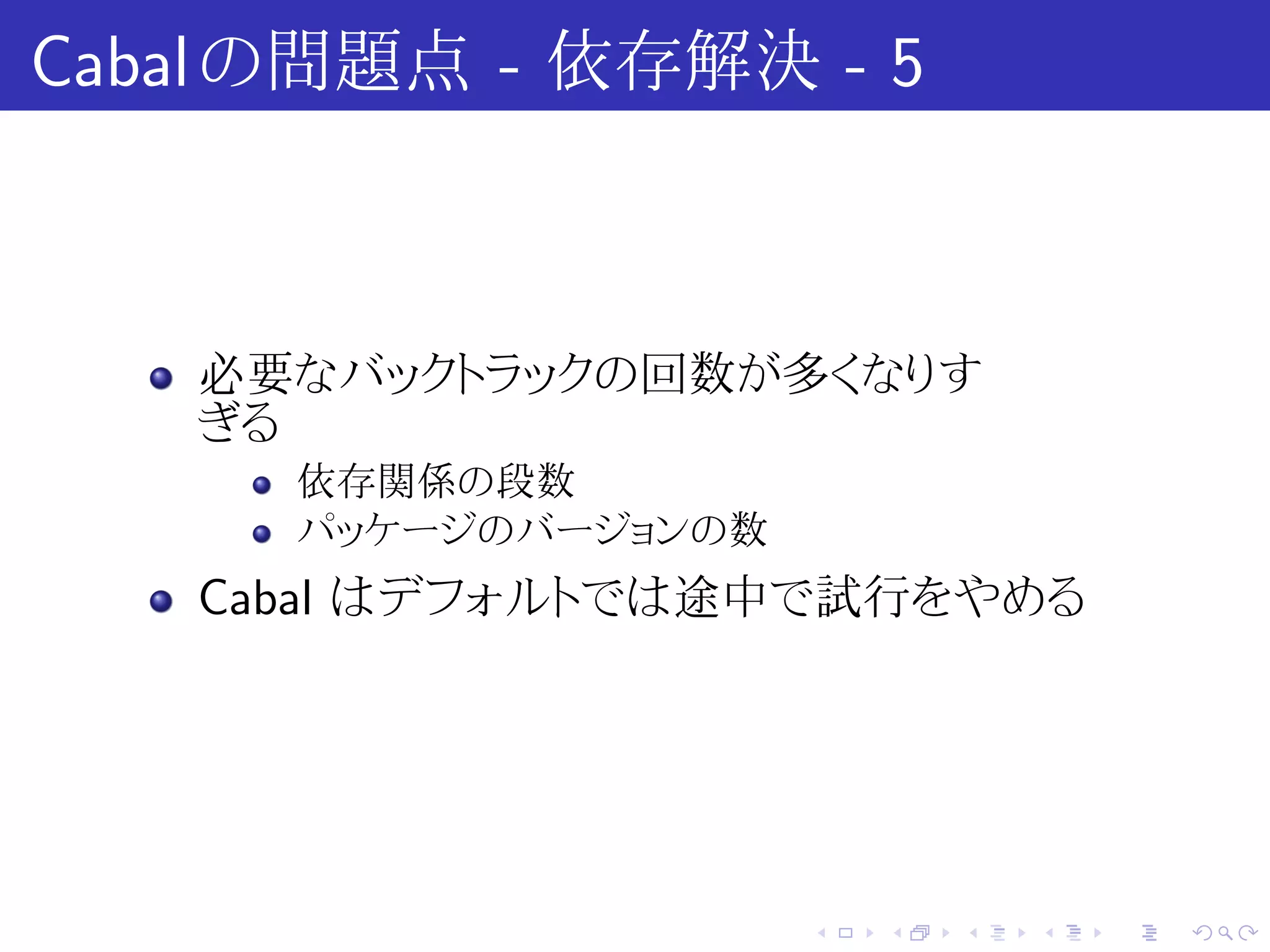 Cabal の問題点 - 依存解決 - 5



   必要なバックトラックの回数が多くなりす
   ぎる
      依存関係の段数
      パッケージのバージョンの数
   Cabal はデフォルトでは途中で試行をやめる




                      .   .   .   .   .   .
 