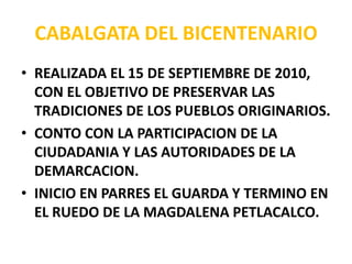 CABALGATA DEL BICENTENARIO REALIZADA EL 15 DE SEPTIEMBRE DE 2010, CON EL OBJETIVO DE PRESERVAR LAS TRADICIONES DE LOS PUEBLOS ORIGINARIOS. CONTO CON LA PARTICIPACION DE LA CIUDADANIA Y LAS AUTORIDADES DE LA DEMARCACION. INICIO EN PARRES EL GUARDA Y TERMINO EN EL RUEDO DE LA MAGDALENA PETLACALCO. 