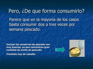 Pero, ¿De que forma consumirlo? Parece que en la mayoría de los casos basta consumir dos a tres veces por semana pescado. Incluso las conservas de pescado son muy buenas; ya que concentran gran cantidad de aceite de pescado. ¡También hay de caballa! 