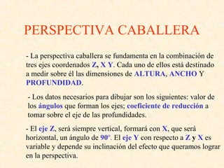 PERSPECTIVA CABALLERA
- La perspectiva caballera se fundamenta en la combinación de
tres ejes coordenados Z, X Y. Cada uno de ellos está destinado
a medir sobre él las dimensiones de ALTURA, ANCHO Y
PROFUNDIDAD.
- Los datos necesarios para dibujar son los siguientes: valor de
los ángulos que forman los ejes; coeficiente de reducción a
tomar sobre el eje de las profundidades.
- El eje Z, será siempre vertical, formará con X, que será
horizontal, un ángulo de 90º. El eje Y con respecto a Z y X es
variable y depende su inclinación del efecto que queramos lograr
en la perspectiva.
 