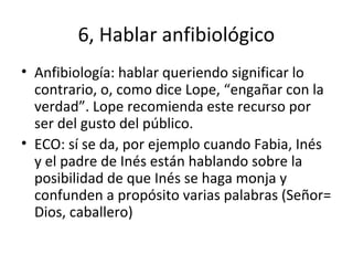 6, Hablar anfibiológico
• Anfibiología: hablar queriendo significar lo
contrario, o, como dice Lope, “engañar con la
verdad”. Lope recomienda este recurso por
ser del gusto del público.
• ECO: sí se da, por ejemplo cuando Fabia, Inés
y el padre de Inés están hablando sobre la
posibilidad de que Inés se haga monja y
confunden a propósito varias palabras (Señor=
Dios, caballero)
 