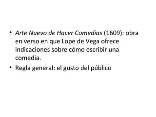 • Arte Nuevo de Hacer Comedias (1609): obra
en verso en que Lope de Vega ofrece
indicaciones sobre cómo escribir una
comedia.
• Regla general: el gusto del público
 