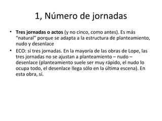 1, Número de jornadas
• Tres jornadas o actos (y no cinco, como antes). Es más
“natural” porque se adapta a la estructura de planteamiento,
nudo y desenlace
• ECO: sí tres jornadas. En la mayoría de las obras de Lope, las
tres jornadas no se ajustan a planteamiento – nudo –
desenlace (planteamiento suele ser muy rápido, el nudo lo
ocupa todo, el desenlace llega sólo en la última escena). En
esta obra, sí.
 