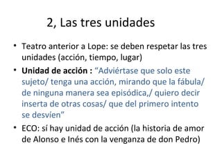 2, Las tres unidades
• Teatro anterior a Lope: se deben respetar las tres
unidades (acción, tiempo, lugar)
• Unidad de acción : “Adviértase que solo este
sujeto/ tenga una acción, mirando que la fábula/
de ninguna manera sea episódica,/ quiero decir
inserta de otras cosas/ que del primero intento
se desvíen”
• ECO: sí hay unidad de acción (la historia de amor
de Alonso e Inés con la venganza de don Pedro)
 