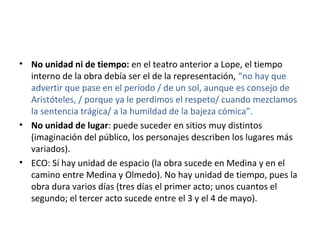 • No unidad ni de tiempo: en el teatro anterior a Lope, el tiempo
interno de la obra debía ser el de la representación, “no hay que
advertir que pase en el período / de un sol, aunque es consejo de
Aristóteles, / porque ya le perdimos el respeto/ cuando mezclamos
la sentencia trágica/ a la humildad de la bajeza cómica”.
• No unidad de lugar: puede suceder en sitios muy distintos
(imaginación del público, los personajes describen los lugares más
variados).
• ECO: Sí hay unidad de espacio (la obra sucede en Medina y en el
camino entre Medina y Olmedo). No hay unidad de tiempo, pues la
obra dura varios días (tres días el primer acto; unos cuantos el
segundo; el tercer acto sucede entre el 3 y el 4 de mayo).
 