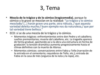 3, Tema
• Mezcla de lo trágico y de lo cómico (tragicomedia), porque lo
cómico y lo grave se mezclan en la realidad: “Lo trágico y lo cómico
mezclado/ […] harán grave una parte, otra ridícula, / que aquesta
variedad deleita mucho:/ buen ejemplo nos da naturaleza,/ que por
tal variedad tiene belleza.”
• ECO: sí se da una mezcla de lo trágico y lo cómico.
– Momentos trágicos: enfrentamientos entre don Pedro y el caballero;
sueños premonitorios; muerte del caballero, etc. La tragedia aparece
de forma gradual, aportando así a la obra una estructura en forma de
gradación: la tensión dramática aumenta progresivamente hasta el
clímax definitivo con la muerte de Alonso.
– Momentos cómicos: conversaciones entre Fabia y Tello (narración de
la entrada en el cementerio; requiebros de Tello, etc.); entrada de
Fabia en la casa de Inés (arguicia de la nota y la ropa), etc.
 