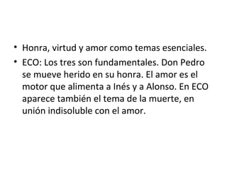 • Honra, virtud y amor como temas esenciales.
• ECO: Los tres son fundamentales. Don Pedro
se mueve herido en su honra. El amor es el
motor que alimenta a Inés y a Alonso. En ECO
aparece también el tema de la muerte, en
unión indisoluble con el amor.
 