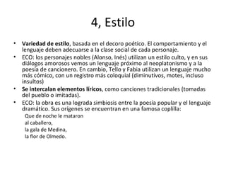 4, Estilo
• Variedad de estilo, basada en el decoro poético. El comportamiento y el
lenguaje deben adecuarse a la clase social de cada personaje.
• ECO: los personajes nobles (Alonso, Inés) utilizan un estilo culto, y en sus
diálogos amorosos vemos un lenguaje próximo al neoplatonismo y a la
poesía de cancionero. En cambio, Tello y Fabia utilizan un lenguaje mucho
más cómico, con un registro más coloquial (diminutivos, motes, incluso
insultos)
• Se intercalan elementos líricos, como canciones tradicionales (tomadas
del pueblo o imitadas).
• ECO: la obra es una lograda simbiosis entre la poesía popular y el lenguaje
dramático. Sus orígenes se encuentran en una famosa coplilla:
Que de noche le mataron
al caballero,
la gala de Medina,
la flor de Olmedo.
 
