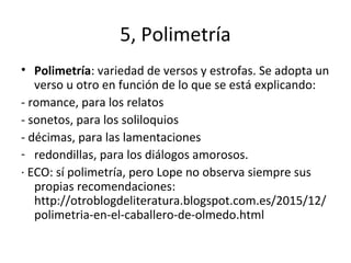 5, Polimetría
• Polimetría: variedad de versos y estrofas. Se adopta un
verso u otro en función de lo que se está explicando:
- romance, para los relatos
- sonetos, para los soliloquios
- décimas, para las lamentaciones
- redondillas, para los diálogos amorosos.
· ECO: sí polimetría, pero Lope no observa siempre sus
propias recomendaciones:
http://otroblogdeliteratura.blogspot.com.es/2015/12/
polimetria-en-el-caballero-de-olmedo.html
 