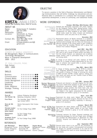 OBJECTIVE
To secure a position in the field of Business Administration and Marketing Communications that will further challenge my educational and professional skills in contribution to a company that encourages corporate
experiential development, a sense of community, and substantial results.

KRISTACABALLERO
Extensive Skills. Developing Passion.. Desire for Success.

ABOUT ME

Name:		
Krista-louise P. Caballero
DOB:		
09/10/1991
Nationality:	Filipino
Location:	
Stockholm st. Pasig
		Greenpark Village,
		Manggahan
Contact #s:	 (63) 927 982 4130
		(02) 6453975
Email:		
kristapcaballero.work@	
		gmail.com

WORK EXPERIENCE
BUENSALIDO
PUBLIC
RELATIONS
Intern

UNILEVER
CLOSE UP
BRANDTASTIC
Over-all
2nd Runner Up

November 2012
Represented Ateneo de Manila University in a marketing
competition. Produced a full pledge Integrated Marketing
Communicationcampaign idea for Close Up showcasing an
effective message to the young adults to gain confidence
by using Close Up everyday. Worked with a group four
mentors from Unilever Philippines.

OWND
STICKRS
INC.
Director

April 2012 - May 2013
Ownd Stickrs Inc., an incorporation registered under the
SEC, aims to sell a variety of decal stickers and labels. It’s
first line, Bonkrs Stickers, are waterproof and re-adhisive
design stickers used to personalize things of the youth
and young adults.

EDUCATION
ATENEO DE MANILA UNIVERSITY
BS Management, Major in Communications
Technology Management
Minor in Enterprise Development
2009 - 2013
ST. PAUL COLLEGE, PASIG
High School
2005 - 2009

SKILLS
Business
Communication
Creative Media
Events Management
Leadership
Marketing	
Public Relations
Strategic Thinking

l l l l l l l l l l	
llllllllll
llllllllll
llllllllll
llllllllll
llllllllll
llllllllll
llllllllll

Public
Relations
Officer

In charge of all external and pubic relations of Ownd
Stickrs Inc. In charge of finding opportunities for the company to enhance and expand skills in product development, marketing, and sales.

ASSOCIATION
FOR
COMMUNICATIONS
TECHNOLOGY
MANAGEMENT
(ACTM)
Associate Vice
President for
Client Accounts

			
May 2012 - March 2013
In charge of finding opportunities for ACTM to enhance
their Integrated Marketing Communications skills inside
and outside of Ateneo. In charge of servicing the clients
of MAD Concepts (ACTM’s creative agency), making sure
their needs and wants are met. Trained a team of fifteen
(15) account managers.

Human Resources
Deputy: Programs
for Leadership
Training Cource
(LTC)

AWARDS
Over-all
2nd Runner Up

Unilever Philippines Brandtastic
Marketing Competition (2012)

First Place

The Assembly: Splat T-Shirt Design Contest (2011)

Over-all 4th
Place

Ateneo Dancesports Club Competition

Chorale Leadership & Excellence Award

St. Paul College Pasig (2009)

Deportment
Award

Verge ACTM Year
End Party:
Fashion Show
Head

January - March 2011
Supervised the whole fashion show for Verge. Directed
the flow of models. Styled clothes of Zoo and Tough
Jeans stores. Directed a group of six (6) members and
20 models.

Marketing
Core

REFERENCES
Meryl Algenio
Account Manager
Buensaildo PR
(Former Supervisor)

July 2011 - January 2012
Produced and directed a two-part program for the training course. Invited three speakers to give speeches about
motivational inspirational beliefs relating to leadership.
Conducted several activities that foster team unity and
leadership. Guided the volunteers in executing the activities. Helped in the logistic preparation for the activities.
Spearheaded and briefed a group of 14 volunteers.
April - June 2011
Supervised the whole event. Helped with the logistics.
Produced a successful program. Directed the flow of the
program. Performed exemplary leadership in directing a
group of 25 volunteers.

St. Paul College Pasig (2008)

Jam Munasque
Management Trainee
Unilever Philippines
(Formet Client)

			

First General
Assembly:
Project Head

St. Paul College Pasig
(2008 to 2009)

Academic Excellence Award

October 2012/May 2013/October 2013
Assisted the Buensalido associates with media relations
for the Philippine Fashion Week: Spring/Summer Collection 2013 and Holiday Collection 2013. Strategized seating
arrangements for seats assigned to the media. Ushered
official media inside the venue. Created and distributed
identification cards and press kits to the media.

Angela Murga
Management Trainee
PMFTC Inc.
(Former Collegue)

Numina
Paradoxia:
Promotions
Head

Contacted sponsors for Verge. Prepared marketing and
sponsorship packages for Zoo and Tough Jeans. Arranged
and provided the Memorandum of Agreement for both
sponsors. Acquired and delivered the ex-deals lent by
sponsors.
July - September 2010
Directed photo shoot to be used for the promotions of
the new media arts contest. Conceptualized and provided
the designs for possible promotions to be used for the
event. Advertised the event on social networking sites and
email blasts.

 