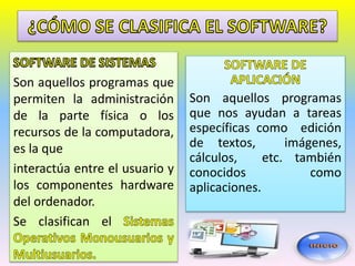 Son aquellos programas que
permiten la administración
de la parte física o los
recursos de la computadora,
es la que
interactúa entre el usuario y
los componentes hardware
del ordenador.
Se clasifican el
Son aquellos programas
que nos ayudan a tareas
específicas como edición
de textos, imágenes,
cálculos, etc. también
conocidos como
aplicaciones.