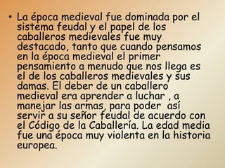 • La época medieval fue dominada por el
  sistema feudal y el papel de los
  caballeros medievales fue muy
  destacado, tanto que cuando pensamos
  en la época medieval el primer
  pensamiento a menudo que nos llega es
  el de los caballeros medievales y sus
  damas. El deber de un caballero
  medieval era aprender a luchar , a
  manejar las armas, para poder así
  servir a su señor feudal de acuerdo con
  el Código de la Caballería. La edad media
  fue una época muy violenta en la historia
  europea.
 