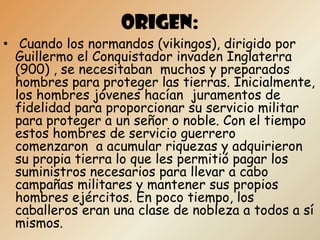 ORIGEN:
• Cuando los normandos (vikingos), dirigido por
  Guillermo el Conquistador invaden Inglaterra
  (900) , se necesitaban muchos y preparados
  hombres para proteger las tierras. Inicialmente,
  los hombres jóvenes hacían juramentos de
  fidelidad para proporcionar su servicio militar
  para proteger a un señor o noble. Con el tiempo
  estos hombres de servicio guerrero
  comenzaron a acumular riquezas y adquirieron
  su propia tierra lo que les permitió pagar los
  suministros necesarios para llevar a cabo
  campañas militares y mantener sus propios
  hombres ejércitos. En poco tiempo, los
  caballeros eran una clase de nobleza a todos a sí
  mismos.
 