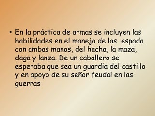 • En la práctica de armas se incluyen las
  habilidades en el manejo de las espada
  con ambas manos, del hacha, la maza,
  daga y lanza. De un caballero se
  esperaba que sea un guardia del castillo
  y en apoyo de su señor feudal en las
  guerras
 