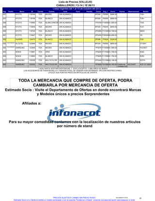Listas Vigentes del 1 al 15 de Octubre del 2013
CABALLEROS | 13-14 | 1E 06/13
Lista de Precios (VALLEJO)
Pag IDMarcaPasillo Sug_cClavesPlantillaForro ModeloObservacionesFechasPrecioCorteColoresCorrida
TV8+P9S998PS99118749KYOTO557 SIN ACABADONEGROPZA $999.00
TV8+P9S998PS99118748KYOTO557 SIN ACABADOBLANCOPZA $999.00
T3DLP19S991PS799119960KYOTO558 SIN ACABADOBLANCO/NEGROPZA $1,999.00
PJ01P9S498PS49115649KYOTO559 SIN ACABADONEGROPZA $949.00
SM23P31S992PS999118745KYOTO560 SIN ACABADOBLANCOPZA $3,199.00
Y8P26S992PS499115647KYOTO561 SIN ACABADONEGROPZA $2,699.00
F361P3S292PS99124470HUAWEI562 SIN ACABADOBLANCOPZA $329.00
OT3041P8S998PS09123946ALCATELELECTRONICS
562 SIN ACABADONEGROPZA $899.00
POCKETP15S991PS479123945SAMSUNGELECTRONICS
562 SIN ACABADONEGROPZA $1,599.00
N302P17S991PS659115661NOKIA563 SIN ACABADOGRISPZA $1,799.00
N302P17S991PS659115660NOKIA563 SIN ACABADOBLANCOPZA $1,799.00
S3770P21S992PS049105306SAMSUNG563 SIN ACABADOMULTICOLORPZA $2,199.00
ACE GT 5830P41S653PS929105302SAMSUNG563 AG.EXIST.SIN ACABADOMULTICOLORPZA $4,165.00 Existencia
Limitada AG
( AGS) HASTA AGOTAR EXISTENCIAS // (EXC) EXCEPTO // (BB) AREA DE BEBES
LOS ACCESORIOS DE FASHION BALLS Y FASHION STEEL SE VENDEN POR SEPARADO. APLICAN RESTRICCIONES.
UTILICE SUS PUNTOS PRICE EN ARTICULOS DE OFERTA.
Para su mayor comodidad contamos con la localización de nuestros artículos
por número de stand
Afiliados a:
Estimado Socio : Visite el Departamento de Ofertas en donde encontrará Marcas
y Modelos únicos a precios Sorprendentes
TODA LA MERCANCIA QUE COMPRE DE OFERTA, PODRA
CAMBIARLA POR MERCANCIA DE OFERTA
22935.25092013.00.00PRECIOS SUJETOS A CAMBIO SIN PREVIO AVISO
Estimado Socio si tu Cliente te solicita un modelo sombreado y con la Leyenda "Existencia Limitada", proponle una segunda opción para asegurar tu venta.
 