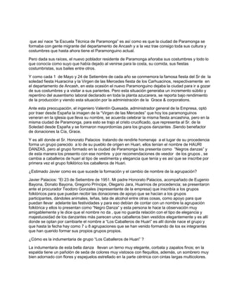 que así nace “la Escuela Técnica de Paramonga” es así como es que la ciudad de Paramonga se
formaba con gente migrante del departamento de Ancash y a la vez trae consigo toda sus cultura y
costumbres que hasta ahora tiene el Paramonguino actual.
Pero dada sus raíces, el nuevo poblador residente de Paramonga añoraba sus costumbres y todo lo
que conocía como suyo que había dejado al venirse para la costa, su comida, sus fiestas
costumbristas, sus bailes entre otros.
Y como cada 1 de Mayo y 24 de Setiembre de cada año se conmemora la famosa fiesta del Sr de la
soledad fiesta Huaracina y la Virgen de las Mercedes fiesta de los Carhuacinos, respectivamente en
el departamento de Ancash, en esta ocasión el nuevo Paramonguino dejaba la ciudad para ir a gozar
de sus costumbres y a visitar a sus parientes. Pero esta situación generaba un incremento súbito y
repentino del ausentismo laboral declarado en toda la planta azucarera, se reporta bajo rendimiento
de la producción y viendo esta situación por la administración de la Grace & corporations.
Ante esta preocupación, el ingeniero Valentín Quesada, administrador general de la Empresa, optó
por traer desde España la imagen de la “Virgen de las Mercedes” que hoy los paramonguinos
veneran en la iglesia que lleva su nombre, se acuerda celebrar la misma fiesta ancashina, pero en la
misma ciudad de Paramonga, para esto se trajo al cristo crucificado, que representa al Sr. de la
Soledad desde España y se formaron mayordomías para los grupos danzantes .Siendo benefactor
de donaciones la Cía, Grace.
Y es allí donde el Sr. Honorato Palacios tratando de rendirle homenaje a el lugar de su procedencia
forma un grupo parecido a lo de su pueblo de origen en Huari, ellos tenían el nombre de HAURI
DANZAS, pero al grupo formado en la ciudad de Paramonga los presenta como “Negros danzas” y
de esta manera los presento con ese nombre y por recomendaciones de veedor de los grupos , se
cambia a caballeros de huari al tipo de vestimenta y elegancia que tenía y es así que se inscribe por
primera vez el grupo folklórico los caballeros de Huari.
¿Estimado Javier como es que sucede la formación y el cambio de nombre de la agrupación?
Javier Palacios: “El 23 de Setiembre de 1951. Mi padre Honorato Palacios, acompañado de Eugenio
Bayona, Donato Bayona, Gregorio Príncipe, Olegario Jara, Huarinos de procedencia; se presentaron
ante el procurador Teodoro Gonzales (representante de la empresa) que inscribía a los grupos
folklóricos para que puedan recibir las donaciones de apoyo que se hacían a los grupos
participantes, dándoles animales, leñas, lata de alcohol entre otras cosas, como apoyo para que
puedan llevar adelante las festividades y para eso debían de contar con un nombre la agrupación
folklórica y ellos lo presentan como “Negro Danza” y esta persona le hace la observación muy
amigablemente y le dice que el nombre no da , que no guarda relación con el tipo de elegancia y
majestuosidad de los danzantes más parecen unos caballeros bien vestidos elegantemente y es allí
donde se optan por cambiarle el nombre a “Los Caballeros de Huari” es allí donde nace el grupo y
que hasta la fecha hay como 7 u 8 agrupaciones que se han venido formando de los ex integrantes
que han querido formar sus propios grupos propios.
¿Cómo es la indumentaria de grupo “Los Caballeros de Huari” ?
La indumentaria de esta bella danza llevan un terno muy elegante, corbata y zapatos finos; en la
espalda tiene un pañolón de seda de colores muy vistosos con flequillos, además, un sombrero muy
bien adornado con flores y espejuelos estrellado en la parte céntrica con cintas largas multicolores.
 