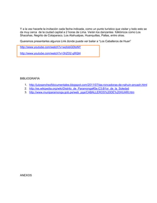 Y a la vez hacerle la invitación cada fecha indicada, como un punto turístico que visitar y todo esto se
da muy cerca de la ciudad capital a 2 horas de Lima. Verán los danzantes folklóricos como Los
Shacshas, Negrito de Cotaparaco, Los Atahualpas, Huanquillas, Pallas, entre otras.
Queremos presentarles algunos Link donde puede ver bailar a “Los Caballeros de Huari”
http://www.youtube.com/watch?v=wzIobGDtoNY
http://www.youtube.com/watch?v=3hZO2-gRQt4
BIBLIOGRAFIA
1. http://julysanchezfdocumentales.blogspot.com/2011/07/las-roncadoras-de-nahuin-ancash.html
2. http://es.wikipedia.org/wiki/Distrito_de_Paramonga#Se.C3.B1or_de_la_Soledad
3. http://www.muniparamonga.gob.pe/web_pga/CABALLEROS%20DE%20HUARI.htm
ANEXOS
 