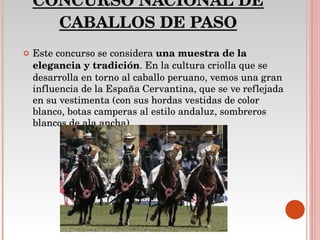 CONCURSO NACIONAL DE CABALLOS DE PASO Este concurso se considera  una muestra de la elegancia y tradición . En la cultura criolla que se desarrolla en torno al caballo peruano, vemos una gran influencia de la España Cervantina, que se ve reflejada en su vestimenta (con sus hordas vestidas de color blanco, botas camperas al estilo andaluz, sombreros blancos de ala ancha) 