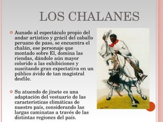LOS CHALANES Aunado al espectáculo propio del andar artístico y grácil del caballo peruano de paso, se encuentra el chalán, ese personaje que montado sobre El, domina las riendas, dándole aún mayor colorido a las exhibiciones y suscitando gran expectativa en un público ávido de tan magistral desfile. Su atuendo de jinete es una adaptación del vestuario de las características climáticas de nuestro país, considerando las largas caminatas a través de las distintas regiones del país. 
