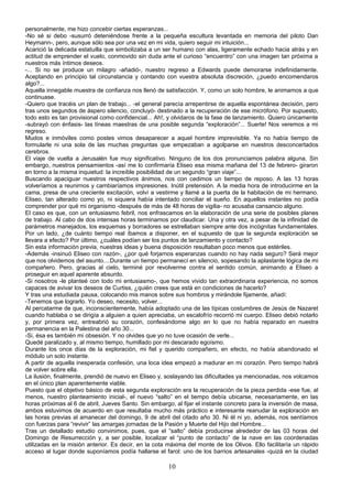 personalmente, me hizo concebir ciertas esperanzas...
-No sé si debo -susurró deteniéndose frente a la pequeña escultura levantada en memoria del piloto Dan
Heymann-, pero, aunque sólo sea por una vez en mi vida, quiero seguir mi intuición...
Acarició la delicada estatuilla que simbolizaba a un ser humano con alas, ligeramente echado hacia atrás y en
actitud de emprender el vuelo, conmovido sin duda ante el curioso “encuentro” con una imagen tan próxima a
nuestros más íntimos deseos.
-... Si no se produce un milagro -añadió-, nuestro regreso a Edwards puede demorarse indefinidamente.
Aceptando en principio tal circunstancia y contando con vuestra absoluta discreción, ¿puedo encomendaros
algo?...
Aquella innegable muestra de confianza nos llenó de satisfacción. Y, como un solo hombre, le animamos a que
continuase.
-Quiero que tracéis un plan de trabajo... -el general parecía arrepentirse de aquella espontánea decisión, pero
tras unos segundos de áspero silencio, concluyó- destinado a la recuperación de ese micrófono. Por supuesto,
todo esto es tan provisional como confidencial... Ah!, y olvidaros de la fase de lanzamiento. Quiero únicamente
-subrayó con énfasis- las líneas maestras de una posible segunda “exploración”... Suerte! Nos veremos a mi
regreso.
Mudos e inmóviles como postes vimos desaparecer a aquel hombre imprevisible. Ya no había tiempo de
formularle ni una sola de las muchas preguntas que empezaban a agolparse en nuestros desconcertados
cerebros.
El viaje de vuelta a Jerusalén fue muy significativo. Ninguno de los dos pronunciamos palabra alguna. Sin
embargo, nuestros pensamientos -así me lo confirmaría Eliseo esa misma mañana del 13 de febrero- giraron
en torno a la misma inquietud: la increíble posibilidad de un segundo “gran viaje”...
Buscando apaciguar nuestros respectivos ánimos, nos con cedimos un tiempo de reposo. A las 13 horas
volveríamos a reunirnos y cambiaríamos impresiones. Inútil pretensión. A la media hora de introducirme en la
cama, presa de una creciente excitación, volví a vestirme y llamé a la puerta de la habitación de mi hermano.
Eliseo, tan alterado como yo, ni siquiera había intentado conciliar el sueño. En aquellos instantes no podía
comprender por qué mi organismo -después de más de 48 horas de vigilia- no acusaba cansancio alguno.
El caso es que, con un entusiasmo febril, nos enfrascamos en la elaboración de una serie de posibles planes
de trabajo. Al cabo de dos intensas horas terminamos por claudicar. Una y otra vez, a pesar de la infinidad de
parámetros manejados, los esquemas y borradores se estrellaban siempre ante dos incógnitas fundamentales.
Por un lado, ¿de cuánto tiempo real íbamos a disponer, en el supuesto de que la segunda exploración se
llevara a efecto? Por último, ¿cuáles podían ser los puntos de lanzamiento y contacto?
Sin esta información previa, nuestras ideas y buena disposición resultaban poco menos que estériles.
-Además -insinuó Eliseo con razón-, ¿por qué forjarnos esperanzas cuando no hay nada seguro? Será mejor
que nos olvidemos del asunto....Durante un tiempo permanecí en silencio, sopesando la aplastante lógica de mi
compañero. Pero, gracias al cielo, terminé por revolverme contra el sentido común, animando a Eliseo a
proseguir en aquel aparente absurdo.
-Si nosotros -le planteé con todo mi entusiasmo-, que hemos vivido tan extraordinaria experiencia, no somos
capaces de avivar los deseos de Curtiss, ¿quién crees que está en condiciones de hacerlo?
Y tras una estudiada pausa, colocando mis manos sobre sus hombros y mirándole fijamente, añadí:
-Tenemos que lograrlo. Yo deseo, necesito, volver...
Al percatarme de que, inconscientemente, había adoptado una de las típicas costumbres de Jesús de Nazaret
cuando hablaba o se dirigía a alguien a quien apreciaba, un escalofrío recorrió mi cuerpo. Eliseo debió notarlo
y, por primera vez, entreabrió su corazón, confesándome algo en lo que no había reparado en nuestra
permanencia en la Palestina del año 30...
-Si, ésa es también mi obsesión. Y no olvides que yo no tuve ocasión de verle...
Quedé paralizado y, al mismo tiempo, humillado por mi descarado egoísmo.
Durante los once días de la exploración, mi fiel y querido compañero, en efecto, no había abandonado el
módulo un solo instante.
A partir de aquella inesperada confesión, una loca idea empezó a madurar en mi corazón. Pero tiempo habrá
de volver sobre ella.
La ilusión, finalmente, prendió de nuevo en Eliseo y, soslayando las dificultades ya mencionadas, nos volcamos
en el único plan aparentemente viable.
Puesto que el objetivo básico de esta segunda exploración era la recuperación de la pieza perdida -ese fue, al
menos, nuestro planteamiento inicial-, el nuevo “salto” en el tiempo debía ubicarse, necesariamente, en las
horas próximas al 6 de abril, Jueves Santo. Sin embargo, al fijar el instante concreto para la inversión de masa,
ambos estuvimos de acuerdo en que resultaba mucho más práctico e interesante reanudar la exploración en
las horas previas al amanecer del domingo, 9 de abril del citado año 30. Ni él ni yo, además, nos sentíamos
con fuerzas para “revivir” las amargas jornadas de la Pasión y Muerte del Hijo del Hombre...
Tras un detallado estudio convinimos, pues, que el “salto” debía producirse alrededor de las 03 horas del
Domingo de Resurrección y, a ser posible, localizar el “punto de contacto” de la nave en las coordenadas
utilizadas en la misión anterior. Es decir, en la cota máxima del monte de los Olivos. Ello facilitaría un rápido
acceso al lugar donde suponíamos podía hallarse el farol: uno de los barrios artesanales -quizá en la ciudad
10
 