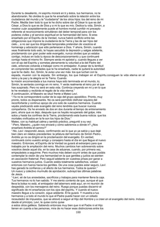 Durante tu desaliento, mi espíritu morará en ti y éstos, tus hermanos, no te
abandonarán. No olvides lo que te he enseñado sobre la relación entre los
ciudadanos del mundo y la "ciudadanía" de los otros hijos: los del reino de mi
Padre. Medita bien todo lo que te he dicho sobre dar al César lo que es del
César, a Dios lo que es de Dios y a mi lo que es mío. Dedica tu vida, Simón, a
mostrar cuán aceptablemente puede el hombre mortal cumfdir mi precepto
referente al reconocimiento simultáneo del deber temporal para con los
poderes civiles y el servicio espiritual en la hermandad del reino. Si eres
enseñado por el Espíritu de la Verdad, nunca habrá conflicto entre las
obligaciones que impone la ciudadanía de la Tierra y las de ser hijos del
cielo.., a no ser que los dirigentes temporales pretendan de vosotros el
homenaje y adoración que sólo pertenecen a Dios. Y ahora, Simón, cuando
veas finalmente todo esto, te hayas sacudido la depresión y salgas adelante,
proclamando con gran poder este evangelio, nunca olvides que yo estaba
contigo, incluso en toda tu época de descorazonamiento y que continuaré
contigo hasta el mismo fin. Siempre serás mi apóstol y, cuando llegues a ver
con el ojo del Espíritu y sometas plenamente tu voluntad a la del Padre del
cielo, entonces volverás a trabajar como mi embajador. A pesar de tu lentitud
en comprender las verdades que te he enseñado, nadie te quitará la autoridad
que te he dado. Así, Simón, te aviso una vez más: los que luchan con la
espada, mueren con la espada. Sin embargo, los que trabajan en el Espíritu.consiguen la vida eterna en el
reino y la paz y la alegría en la Tierra. Cuando
la misión encomendada a tus manos haya sido terminada en el mundo, tú,
Simón, te sentarás conmigo en mi reino. Y verás realmente el reino por el que
has suspirado. Pero no será en esta vida. Continúa creyendo en mí y en lo que
te he revelado y recibirás el regalo de la vida eterna.”
A continuación, el Maestro se situó frente a Mateo Leví.
“-Ya no te corresponderá cuidar de la caja del grupo apostólico. Pronto, muy
pronto, todos os dispersaréis. No os será permitido disfrutar siquiera del
reconfortante y continuo apoyo de uno solo de vuestros hermanos. Cuando
vayáis predicando este evangelio del reino tendréis que buscar nuevos
compañeros. Os he enviado de dos en dos durante el tiempo de entrenamiento
pero, ahora que os dejo, después que os hayáis recuperado del golpe, iréis
solos y hasta los confines de la Tierra, proclamando esta buena noticia: que los
mortales vivificados en la fe son los hijos de Dios.”
Mateo, con su habitual calma y sentido práctico, preguntó a su vez:
“-Pero, Maestro, ¿quién nos enviará y cómo sabremos a dónde ir? ¿Nos
enseñará Andrés el camino?”
“-No, Leví -respondió Jesús, confirmando así lo que yo ya sabía y que dejé
bien claro en relatos precedentes: la jefatura del hermano de Simón Pedro-,
Andrés ya no os dirigirá en la proclamación del evangelio. En verdad,
continuará como vuestro amigo y consejero hasta el día en que llegue el nuevo
maestro. Entonces, el Espíritu de la Verdad os guiará al extranjero para que
trabajéis por la ampliación del reino. Muchos cambios han sobrevenido sobre
vosotros desde aquel día, en la casa de aduanas, cuando, por primera vez,
empezásteis a seguirme. Pero muchos más deben ocurrir antes de que podáis
contemplar la visión de una hermandad en la que gentiles y judíos se sienten
en asociación fraternal. Pero seguid adelante en vuestras prisas por ganar a
vuestros hermanos judíos. Cuando estéis totalmente satisfechos, volved
entonces con fuerza hacia los gentiles. De una cosa puedes estar seguro, Leví:
has ganado la confianza y el afecto de tus hermanos. Todos te quieren.”
Un nuevo y colectivo murmullo de aprobación, subrayó las últimas palabras
de Jesús.
“-Leví, sé de tus ansiedades, sacrificios y trabajos para mantener llena la caja.
Tus hermanos no lo han sabido. Y me siento contento de que, aunque el que
lleva la bolsa no está, el embajador del tabernero esté aquí, en mi reunión de
despedida, con los mensajeros del reino. Ruego porque puedas discernir el
significado de mi enseñanza con los ojos del espíritu. Y cuando el nuevo
maestro llegue a tu corazón, sigue adelante. Él te guiará. Y muestra a tus
hermanos y a todo el mundo lo que el Padre puede hacer con un odiado
recaudador de impuestos, que se atrevió a seguir al Hijo del Hombre y a creer.en el evangelio del reino. Incluso
desde el principio, Leví, te quise como quise
a estos otros galileos. Sabiendo entonces muy bien que ni el Padre ni el Hijo
tienen en cuenta a las personas, mira de no hacer esas distinciones entre los
100
 