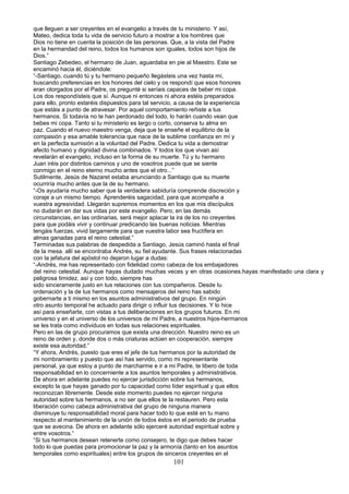 que lleguen a ser creyentes en el evangelio a través de tu ministerio. Y así,
Mateo, dedica toda tu vida de servicio futuro a mostrar a los hombres que
Dios no tiene en cuenta la posición de las personas. Que, a la vista del Padre
en la hermandad del reino, todos los humanos son iguales, todos son hijos de
Dios.”
Santiago Zebedeo, el hermano de Juan, aguardaba en pie al Maestro. Este se
encaminó hacia él, diciéndole:
“-Santiago, cuando tú y tu hermano pequeño llegásteis una vez hasta mí,
buscando preferencias en los honores del cielo y os respondí que esos honores
eran otorgados por el Padre, os pregunté si seríais capaces de beber mi copa.
Los dos respondísteis que sí. Aunque ni entonces ni ahora estéis preparados
para ello, pronto estaréis dispuestos para tal servicio, a causa de la experiencia
que estáis a punto de atravesar. Por aquel comportamiento reñiste a tus
hermanos. Si todavía no te han perdonado del todo, lo harán cuando vean que
bebes mi copa. Tanto si tu ministerio es largo o corto, conserva tu alma en
paz. Cuando el nuevo maestro venga, deja que te enseñe el equilibrio de la
compasión y esa amable tolerancia que nace de la sublime confianza en mí y
en la perfecta sumisión a la voluntad del Padre. Dedica tu vida a demostrar
afecto humano y dignidad divina combinados. Y todos los que vivan así
revelarán el evangelio, incluso en la forma de su muerte. Tú y tu hermano
Juan iréis por distintos caminos y uno de vosotros puede que se siente
conmigo en el reino eterno mucho antes que el otro...”
Sutilmente, Jesús de Nazaret estaba anunciando a Santiago que su muerte
ocurriría mucho antes que la de su hermano.
“-Os ayudaría mucho saber que la verdadera sabiduría comprende discreción y
coraje a un mismo tiempo. Aprenderéis sagacidad, para que acompañe a
vuestra agresividad. Llegarán supremos momentos en los que mis discípulos
no dudarán en dar sus vidas por este evangelio. Pero, en las demás
circunstancias, en las ordinarias, será mejor aplacar la ira de los no creyentes
para que podáis vivir y continuar predicando las buenas noticias. Mientras
tengáis fuerzas, vivid largamente para que vuestra labor sea fructífera en
almas ganadas para el reino celestial.”
Terminadas sus palabras de despedida a Santiago, Jesús caminó hasta el final
de la mesa. allí se encontraba Andrés, su fiel ayudante. Sus frases relacionadas
con la jefatura del apóstol no dejaron lugar a dudas:
“-Andrés, me has representado con fidelidad como cabeza de los embajadores
del reino celestial. Aunque hayas dudado muchas veces y en otras ocasiones.hayas manifestado una clara y
peligrosa timidez, así y con todo, siempre has
sido sinceramente justo en tus relaciones con tus compañeros. Desde tu
ordenación y la de tus hermanos como mensajeros del reino has sabido
gobernarte a ti mismo en los asuntos administrativos del grupo. En ningún
otro asunto temporal he actuado para dirigir o influir tus decisiones. Y lo hice
así para enseñarte, con vistas a tus deliberaciones en los grupos futuros. En mi
universo y en el universo de los universos de mi Padre, a nuestros hijos-hermanos
se les trata como individuos en todas sus relaciones espirituales.
Pero en las de grupo procuramos que exista una dirección. Nuestro reino es un
reino de orden y, donde dos o más criaturas actúen en cooperación, siempre
existe esa autoridad.”
“Y ahora, Andrés, puesto que eres el jefe de tus hermanos por la autoridad de
mi nombramiento y puesto que así has servido, como mi representante
personal, ya que estoy a punto de marcharme e ir a mi Padre, te libero de toda
responsabilidad en lo concerniente a los asuntos temporales y administrativos.
De ahora en adelante puedes no ejercer jurisdicción sobre tus hermanos,
excepto la que hayas ganado por tu capacidad como líder espiritual y que ellos
reconozcan libremente. Desde este momento puedes no ejercer ninguna
autoridad sobre tus hermanos, a no ser que ellos te la restauren. Pero esta
liberación como cabeza administrativa del grupo de ninguna manera
disminuye tu responsabilidad moral para hacer todo lo que esté en tu mano
respecto al mantenimiento de la unión de todos éstos en el periodo de prueba
que se avecina. De ahora en adelante sólo ejerceré autoridad espiritual sobre y
entre vosotros.”
“Si tus hermanos desean retenerte como consejero, te digo que debes hacer
todo lo que puedas para promocionar la paz y la armonía (tanto en los asuntos
temporales como espirituales) entre los grupos de sinceros creyentes en el
101
 