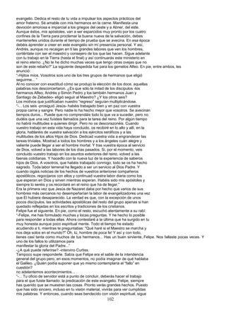 evangelio. Dedica el resto de tu vida a impulsar los aspectos prácticos del
amor fraterno. Sé amable con mis hermanos en la carne. Manifiesta una
devoción amorosa e imparcial a los griegos del oeste y a Abner, del este.
Aunque éstos, mis apóstoles, van a ser esparcidos muy pronto por los cuatro
confines de la Tierra para proclamar la buena nueva de la salvación, debes
mantenerles unidos durante el tiempo de prueba que se avecina. En esa época
debéis aprender a creer en este evangelio sin mí presencia personal. Y así,
Andrés, aunque no recaigan en ti las grandes labores que ven los hombres,
conténtate con ser el maestro y consejero de los que las hacen. Sigue adelante
con tu trabajo en la Tierra (hasta el final) y así continuarás este ministerio en
el reino eterno. ¿No te he dicho muchas veces que tengo otras ovejas que no
son de este rebaño?”.La siguiente despedida fue para los gemelos Alfeo. En pie, entre ambos, les
anunció:
“-Hijitos míos. Vosotros sois uno de los tres grupos de hermanos que eligió
seguirme... “
Al no conocer con exactitud cómo se produjo la elección de los doce, aquellas
palabras nos desconcertaron. ¿Es que sólo la mitad de los discípulos -los
hermanos Alfeo, Andrés y Simón Pedro y los también hermanos Juan y
Santiago de Zebedeo- eligió seguir al Maestro? ¿Y los otros seis?
Los motivos que justificaban nuestro “regreso” seguían multiplicándose.
“-... Los seis -prosiguió Jesús- habéis trabajado bien y en paz con vuestra
propia carne y sangre. Pero nadie lo ha hecho mejor que vosotros. Se avecinan
tiempos duros... Puede que no comprendáis todo lo que va a suceder, pero no
dudéis que una vez fuísteis llamados para la tarea del reino. Por algún tiempo
no habrá multitudes a quienes dirigir. Pero no os descorazonéis. Cuando
vuestro trabajo en esta vida haya concluido, os recibiré en lo alto y allí, en la
gloria, hablaréis de vuestra salvación a los ejércitos seráficos y a las
multitudes de los altos Hijos de Dios. Dedicad vuestra vida a engrandecer las
tareas triviales. Mostrad a todos los hombres y a los ángeles cuán alegre y
valiente puede llegar a ser el hombre mortal. Y tras vuestra época al servicio
de Dios, volved a las labores de los días pasados. Si, por el momento, veis
concluido vuestro trabajo en los asuntos exteriores del reino, volved a las
faenas cotidianas. Y hacedlo con la nueva luz de la experiencia de saberos
hijos de Dios. A vosotros, que habéis trabajado conmigo, todo se os ha hecho
sagrado. Toda labor terrenal ha llegado a ser un servicio al Dios Padre. Y
cuando oigáis noticias de los hechos de vuestros anteriores compañeros
apostólicos, regocijaros con ellos y continuad vuestra labor diaria como los
que esperan en Dios y sirven mientras esperan. Habéis sido mis apóstoles y
siempre lo seréis y os recordaré en el reino que ha de llegar.”
Era la primera vez que Jesús de Nazaret daba por hecho que varios de sus
hombres más cercanos no desempeñarían la labor de evangelizadores una vez
que El hubiera desaparecido. La verdad es que, con la excepción de unos
pocos discípulos, las actividades apostólicas del resto del grupo apenas si han
quedado reflejadas en los escritos y tradiciones de los cristianos.
Felipe fue el siguiente. En pie, como el resto, escuchó atentamente a su rabí:
“-Felipe, me has formulado muchas y locas preguntas. Y he hecho lo posible
para responder a todas ellas. Ahora contestaré a la última que ha surgido en tu
muy honesta aunque poco espiritual mente. Todo el tiempo he estado
acudiendo a ti, mientras te preguntabas: "Qué haré si el Maestro se marcha y
nos deja solos en el mundo?" Oh, tú, hombre de poca fe! Y así y con todo,
tienes casi tanta como muchos de tus hermanos... Has un buen sirviente,.Felipe. Nos fallaste pocas veces. Y
uno de los fallos lo utilizamos para
manifestar la gloria del Padre...”
-¿A qué puede referírse? -intervino Curtiss.
Tampoco supe responderle. Sabía que Felipe era el sable de la intendencia
general del grupo pero, en esos momentos, no podía imaginar de qué hablaba
el Galileo. ¿Quién podía suponer que yo mismo contemplaría el “fallo” en
cuestión?
no adelantemos acontecimientos...
“-... Tu oficio de servidor está a punto de concluir, deberás hacer el trabajo
para el que fuiste llamado: la predicación de este evangelio. Felipe, siempre
has querido que se muestren las cosas. Pronto verás grandes hechos. Puesto
que has sido sincero, incluso en tu visión material, vivirás para ver cumplidas
mis palabras. Y entonces, cuando seas bendecido con visión espiritual, sigue
102
 