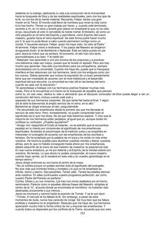 adelante en tu trabajo, dedicando tu vida a la conducción de la Humanidad
hacia la búsqueda de Dios y de las realidades espirituales, pero con los ojos de
la fe; no con los de la mente material. Recuerda, Felipe, tienes una gran
misión en la Tierra. El mundo está lleno de hombres que miran la vida como
tú lo has hecho. Tienes un gran trabajo por hacer, y, cuando esté terminado,
vendrás a mi, en mi reino y tendré gran placer en enseñarte lo que no ha visto
el ojo, escuchado el oído ni concebido la mente mortal. Entretanto, sé como un
niño pequeño en el reino del Espíritu y permíteme, como Espíritu del nuevo
maestro, guiarte hacia el reino espiritual. De esta forma podré hacer mucho
por ti: lo que no pude llevar a cabo cuando permanecí contigo como un
mortal. Y recuerda siempre, Felipe: quien me haya visto, ha visto al Padre.”
Al terminar, Felipe volvió a reclinarse. Y los pasos del Maestro se dirigieron
al siguiente diván: el de Bartolomé o Natanael. Éste se había puesto en pie
pero Jesús le indicó que se sentara. Al momento, el rabí hizo otro tanto,
acomodándose a su lado. Y le habló así:
“-Natanael, has aprendido a vivir por encima de los prejuicios y a practicar
una tolerancia cada vez mayor, puesto que te hiciste mi apóstol. Pero aún hay
mucho que aprender. Has sido una bendición para tus compañeros, siempre
amonestados con tu sinceridad. Cuando me haya ido, puede que tu franqueza
interfiera en las relaciones con tus hermanos, tanto con los antiguos como con
los nuevos. Debes aprender que incluso la expresión de un buen pensamiento
tiene que ser modulada de acuerdo con el nivel intelectual y el desarrollo
espiritual del que escucha. La sinceridad es más útil en las tareas del reino
cuando se casa con la discreción.”
“Sí aprendieses a trabajar con tus hermanos podrías finalizar muchas más
cosas. Pero si te encuentras a ti mismo en la búsqueda de aquellos que piensan
como tú, en ese caso, dedica tu vida a demostrar que el discípulo conocedor de.Dios puede llegar a ser un
constructor del reino, incluso cuando esté solo y
separado de sus hermanos creyentes. Sé que serás fiel hasta el final. Y algún
día te daré la bienvenida al amplio servicio de mi reino, en lo alto.”
Bartolomé se dirigió entonces al rabí, preguntándole:
“-He escuchado tus enseñanzas desde la primera vez que me llamaste al
servicio de este reino. Pero, honestamente, no puedo comprender todo el
significado de lo que nos dices. No sé qué más debemos esperar. Y creo que la
mayoría de mis hermanos están perplejos, al igual que yo, aunque dudan en
confesar su confusión. ¿Puedes ayudarme?”
“-Amigo mío -respondió el Cristo al instante-, no es extraño que te encuentres
perplejo en tu intento por comprender el significado de mis enseñanzas
espirituales. Arrastráis el preconcepto de la tradición judía y os empeñáis en
interpretar mí evangelio de acuerdo con las enseñanzas de los escribas y
fariseos. Os he enseñado por la palabra de mi boca y he vivido mi vida entre
vosotros. He hecho lo posible para alumbrar vuestras mentes y liberar vuestras
almas, pero lo que no habéis conseguido hasta ahora por mis enseñanzas,
debéis adquirirlo de la mano de ese maestro de maestros: la experiencia real.
En esa nueva andadura, yo iré por delante y el Espíritu de la Verdad estará con
vosotros. No temáis. Lo que ahora no podéis comprender, el nuevo maestro,
cuando haya venido, os lo revelará en esta vida y en vuestro aprendizaje en el
tiempo eterno.”
Jesús dirigió entonces su voz hacia el centro de la mesa:
“-No os turbéis porque no podáis asimilar todo el significado del evangelio.
No sois más que hombres finitos y mortales y lo que os he enseñado es
infinito, divino y eterno. Sed pacientes. Tened valor. Tenéis las edades eternas
ante vosotros. En ellas continuaréis vuestra progresiva perfección, así como
vuestro Padre del Paraíso es perfecto.”
Curtiss, Eliseo y yo nos miramos. Los tres nos vimos asaltados por el mismo
sentimiento. Parecía como si aquellas últimas frases del Maestro -dirigidas al
centro de la “U”, al punto donde se encontraba el micrófono- no hubieran sido
destinadas únicamente a sus íntimos...
Jesús se incorporó y caminó hasta la posición de Tomás. Y se le oyó decir:
“-Tomás. A menudo te ha faltado la fe. Sin embargo, a pesar de esos
momentos de duda, nunca has carecido de coraje. Sé muy bien que los falsos
profetas y maestros no te engañarán. Después que me haya ido, tus hermanos
apreciarán mucho más tu forma crítica de ver y enjuiciar las enseñanzas. Y
cuando todos os disperséis por los confines de la Tierra, recuerda que aún eres
103
 