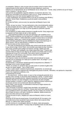mi embajador. Dedica tu vida a la gran obra de mostrar cómo la mente crítica
material puede triunfar sobre la inercia de la duda intelectual, cuando se
enfrenta con la demostración de la manifestación de la verdad viva.”.“Tomás, estoy contento de que te hayas
unido a nosotros. Y sé que, tras un
corto período de perplejidad, seguirás adelante, en el servicio del reino. Tus
dudas han confundido a tus hermanos, pero no a mí. Tengo confianza en ti e
iré delante tuyo a los más remotos lugares de la Tierra.”
Y Jesús, lentamente, fue a situarse frente a uno de sus hombres más difíciles y
queridos: Simón Pedro. Estábamos a punto de asistir a otra profética
alocución...
En el caso de Pedro, como se verá, los reproches del Maestro fueron más
duros.
“-Pedro, sé que me amas. Y sé que dedicarás tu vida a la proclamación pública
de este evangelio del reino a judíos y gentiles. Pero estoy apenado... Tus años
de tan firme asociación con migo no te han ayudado lo suficiente a pensar
antes de hablar... “
Fue una lástima no haber estado presente en aquella reunión. Estoy seguro que
la expresión de Pedro debía de ser un libro abierto.
“-... ¿Qué experiencia debes vivir para que aprendas a ser cauteloso con tu
boca? Cuántos problemas nos has dado por tu irreflexión y por tu presuntuosa
confianza en ti mismo! Y estás destinado a crearte muchos más si no dominas
esa debilidad. Sabes que, a pesar de ese defecto, tus hermanos te aman. Y
debes entender igualmente que esa debilidad de ningún modo disminuye mi
afecto hacia ti. Pero te resta eficacia y multiplica tus problemas... “
El tono de Jesús se hizo menos severo.
“-... Sin duda, la experiencia que pasarás esta noche te será de gran ayuda. Y
lo que ahora te digo, Simón Pedro, sirve también para todos los aquí reunidos:
esta noche correréis grave peligro de tropezar conmigo. Sabéis que está
escrito: "El Pastor será castigado y las ovejas esparcidas fuera." Cuando esté
ausente habrá el riesgo de que algunos de vosotros sucumbáis ante la duda y
tropecéis por lo que a mí me suceda. Pero ahora mismo os prometo que
volveré por un corto tiempo y que, entonces, entraré en Galilea.”
El fogoso Pedro no tardó en replicar:
“-No importa si todos mis hermanos sucumben ante la duda por tu causa.
Prometo que no tropezaré con nada que tú puedas hacer. Iré contigo! Y, si es
necesario... moriré por ti!”
El estremecido y voluntarioso apóstol aguardó la respuesta de su Maestro. Y
ésta llegó como un jarro de agua helada.
“-Pedro, en verdad, en verdad te digo que esta noche no cantará el gallo antes
de que me hayas negado... tres o cuatro veces.”
-¿Tres o cuatro veces? -exclamó el general que, obviamente, no conocía aún
nuestra versión sobre lo acaecido esa madrugada del jueves al viernes..-Afirmativo -me apresuré a responder-.
Fueron tres negaciones públicas y una,
prácticamente en privado.
“-... De esta forma-. -continuó Jesús-, lo que no has conseguido aprender de tu
pacífica unión conmigo, lo asumirás entre problemas y penas. Y cuando hayas
entendido esta necesaria lección, deberás reconfortar a tus hermanos y seguir
adelante, llevando una vida entregada a la predicación de este evangelio.
Aunque puedas ir a prisión y, quizá, seguirme, pagando el precio supremo por
el amoroso servicio en la construcción del reino del Padre.”
Simón Pedro, como el resto, no entendieron entonces el trágico alcance de
aquellas proféticas palabras.
“-Pero recuerda mí promesa: cuando haya resucitado, me quedaré con
vosotros un tiempo antes de ir al Padre. Incluso esta noche haré súplicas para
que os fortalezca ante lo que debéis soportar. Os amo a todos con el amor con
que el Padre me ama y, por tanto, de ahora en adelante, debéis amaros los
unos a los otros como yo os he amado.”
El grupo se puso en pie y, dirigidos por Jesús de Nazaret, entonó un nuevo
cántico.
Hacia las 22.30 horas de aquel jueves, 6 de abril del año 30, los pasos y los
murmullos de los doce se perdían hacia el piso inferior de la casa de Elías
Marcos. La “última cena” había concluido.
Los tres caímos en un prolongado silencio. En efecto, había demasiados
puntos sobre los que meditar. Y aunque dejo al hipotético lector de este diario
104
 