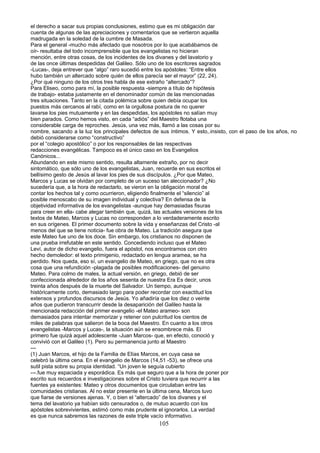 el derecho a sacar sus propias conclusiones, estimo que es mi obligación dar
cuenta de algunas de las apreciaciones y comentarios que se vertieron aquella
madrugada en la soledad de la cumbre de Masada.
Para el general -mucho más afectado que nosotros por lo que acabábamos de
oír- resultaba del todo incomprensible que los evangelistas no hicieran
mención, entre otras cosas, de los incidentes de los divanes y del lavatorio y
de las once últimas despedidas del Galileo. Sólo uno de los escritores sagrados
-Lucas-, deja entrever que “algo” raro sucedió entre los apóstoles: “Entre ellos
hubo también un altercado sobre quién de ellos parecía ser el mayor” (22, 24).
¿Por qué ninguno de los otros tres habla de ese extraño “altercado”?
Para Eliseo, como para mí, la posible respuesta -siempre a título de hipótesis
de trabajo- estaba justamente en el denominador común de las mencionadas
tres situaciones. Tanto en la citada polémica sobre quien debía ocupar los
puestos más cercanos al rabí, como en la orgullosa postura de no querer
lavarse los pies mutuamente y en las despedidas, los apóstoles no salían muy
bien parados. Como hemos visto, en cada “adiós” del Maestro flotaba una
considerable carga de reproches. Jesús, una vez más, llamó a las cosas por su
nombre, sacando a la luz los principales defectos de sus íntimos. Y esto,.insisto, con el paso de los años, no
debió considerarse como “constructivo”
por el “colegio apostólico” o por los responsables de las respectivas
redacciones evangélicas. Tampoco es el único caso en los Evangelios
Canónicos...
Abundando en este mismo sentido, resulta altamente extraño, por no decir
sintomático, que sólo uno de los evangelistas, Juan, recuerde en sus escritos el
bellísimo gesto de Jesús al lavar los pies de sus discípulos. ¿Por que Mateo,
Marcos y Lucas se olvidan por completo de un suceso tan aleccionador? ¿No
sucedería que, a la hora de redactarlo, se vieron en la obligación moral de
contar los hechos tal y como ocurrieron, eligiendo finalmente el “silencio” al
posible menoscabo de su imagen individual y colectiva? En defensa de la
objetividad informativa de los evangelistas -aunque hay demasiadas fisuras
para creer en ella- cabe alegar también que, quizá, las actuales versiones de los
textos de Mateo, Marcos y Lucas no corresponden a lo verdaderamente escrito
en sus orígenes. El primer documento sobre la vida y enseñanzas del Cristo -al
menos del que se tiene noticia- fue obra de Mateo. La tradición asegura que
este Mateo fue uno de los doce. Sin embargo, los cristianos no disponen de
una prueba irrefutable en este sentido. Concediendo incluso que el Mateo
Leví, autor de dicho evangelio, fuera el apóstol, nos encontramos con otro
hecho demoledor: el texto primigenio, redactado en lengua aramea, se ha
perdido. Nos queda, eso sí, un evangelio de Mateo, en griego, que no es otra
cosa que una refundición -plagada de posibles modificaciones- del genuino
Mateo. Para colmo de males, la actual versión, en griego, debió de ser
confeccionada alrededor de los años sesenta de nuestra Era Es decir, unos
treinta años después de la muerte del Salvador. Un tiempo, aunque
históricamente corto, demasiado largo para poder recordar con exactitud los
extensos y profundos discursos de Jesús. Yo añadiría que los diez o veinte
años que pudieron transcurrir desde la desaparición del Galileo hasta la
mencionada redacción del primer evangelio -el Mateo arameo- son
demasiados para intentar memorizar y retener con pulcritud los cientos de
miles de palabras que salieron de la boca del Maestro. En cuanto a los otros
evangelistas -Marcos y Lucas-, la situación aún se ensombrece más. El
primero fue quizá aquel adolescente -Juan Marcos- que, en efecto, conoció y
convivió con el Galileo (1). Pero su permanencia junto al Maestro
---
(1) Juan Marcos, el hijo de la Familia de Elías Marcos, en cuya casa se
celebró la última cena. En el evangelio de Marcos (14,51 -53), se ofrece una
sutil pista sobre su propia identidad. “Un joven le seguía cubierto
---.fue muy espaciada y esporádica. Es más que seguro que a la hora de poner por
escrito sus recuerdos e investigaciones sobre el Cristo tuviera que recurrir a las
fuentes ya existentes: Mateo y otros documentos que circulaban entre las
comunidades cristianas. Al no estar presente en la última cena, Marcos tuvo
que fiarse de versiones ajenas. Y, o bien el “altercado” de los divanes y el
tema del lavatorio ya habían sido censurados o, de mutuo acuerdo con los
apóstoles sobrevivientes, estimó como más prudente el ignorarlos. La verdad
es que nunca sabremos las razones de este triple vacío informativo.
105
 
