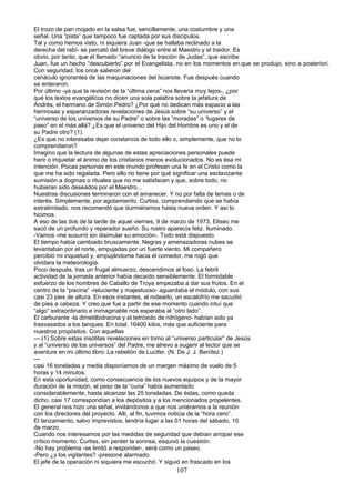 El trozo de pan mojado en la salsa fue, sencillamente, una costumbre y una
señal. Una “pista” que tampoco fue captada por sus discípulos.
Tal y como hemos visto, ni siquiera Juan -que se hallaba reclinado a la
derecha del rabí- se percató del breve diálogo entre el Maestro y el traidor. Es
obvio, por tanto, que el llamado “anuncio de la traición de Judas”, que escribe
Juan, fue un hecho “descubierto” por el Evangelista, no en los momentos en.que se produjo, sino a posteriori.
Con seguridad, los once salieron del
cenáculo ignorantes de las maquinaciones del Iscariote. Fue después cuando
se enteraron.
Por último -ya que la revisión de la “última cena” nos llevaría muy lejos-, ¿por
qué los textos evangélicos no dicen una sola palabra sobre la jefatura de
Andrés, el hermano de Simón Pedro? ¿Por qué no dedican más espacio a las
hermosas y esperanzadoras revelaciones de Jesús sobre “su universo” y el
“universo de los universos de su Padre” o sobre las “moradas” o “lugares de
paso” en el más allá? ¿Es que el universo del Hijo del Hombre es uno y el de
su Padre otro? (1).
¿Es que no interesaba dejar constancia de todo ello o, simplemente, que no lo
comprendieron?
Imagino que la lectura de algunas de estas apreciaciones personales puede
herir o inquietar el ánimo de los cristianos menos evolucionados. No es ésa mi
intención. Pocas personas en este mundo profesan una fe en el Cristo como la
que me ha sido regalada. Pero ello no tiene por qué significar una esclavizante
sumisión a dogmas o rituales que no me satisfacen y que, sobre todo, no
hubieran sido deseados por el Maestro...
Nuestras discusiones terminaron con el amanecer. Y no por falta de temas o de
interés. Simplemente, por agotamiento. Curtiss, comprendiendo que se había
extralimitado, nos recomendó que durmiéramos hasta nueva orden. Y así lo
hicimos.
A eso de las dos de la tarde de aquel viernes, 9 de marzo de 1973, Eliseo me
sacó de un profundo y reparador sueño. Su rostro aparecía feliz. Iluminado.
-Vamos -me susurró sin disimular su emoción-. Todo está dispuesto.
El tiempo había cambiado bruscamente. Negras y amenazadoras nubes se
levantaban por el norte, empujadas por un fuerte viento. Mi compañero
percibió mi inquietud y, empujándome hacia el comedor, me rogó que
olvidara la meteorología.
Poco después, tras un frugal almuerzo, descendimos al foso. La febril
actividad de la jornada anterior había decaído sensiblemente. El formidable
esfuerzo de los hombres de Caballo de Troya empezaba a dar sus frutos. En el
centro de la “piscina” -reluciente y majestuoso- aguardaba el módulo, con sus
casi 23 pies de altura. En esos instantes, al rodearlo, un escalofrío me sacudió
de pies a cabeza. Y creo que fue a partir de ese momento cuando intuí que
“algo” extraordinario e inimaginable nos esperaba al “otro lado”.
El carburante -la dimetilbidracina y el tetróxido de nitrógeno- habían sido ya
trasvasados a los tanques. En total, 16400 kilos, más que suficiente para
nuestros propósitos. Con aquellas
---.(1) Sobre estas insólitas revelaciones en torno al “universo particular” de Jesús
y al “universo de los universos” del Padre, me atrevo a sugerir al lector que se
aventure en mi último libro: La rebelión de Lucifer. (N. De J. J. Benítez.)
---
casi 16 toneladas y media disponíamos de un margen máximo de vuelo de 5
horas y 14 minutos.
En esta oportunidad, como consecuencia de los nuevos equipos y de la mayor
duración de la misión, el peso de la “cuna” había aumentado
considerablemente, hasta alcanzar las 25 toneladas. De éstas, como queda
dicho, casi 17 correspondían a los depósitos y a los mencionados propelentes.
El general nos hizo una señal, invitándonos a que nos uniéramos a la reunión
con los directores del proyecto. Allí, al fin, tuvimos noticia de la “hora cero”.
El lanzamiento, salvo imprevistos, tendría lugar a las 01 horas del sábado, 10
de marzo.
Cuando nos interesamos por las medidas de seguridad que debían arropar ese
crítico momento, Curtiss, sin perder la sonrisa, esquivó la cuestión.
-No hay problema -se limitó a responder-, será como un paseo.
-Pero ¿y los vigilantes? -presioné alarmado.
El jefe de la operación ni siquiera me escuchó. Y siguió en frascado en los
107
 