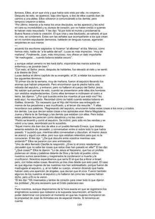 llorosos. Ellos, al oír que vivía y que había sido visto por ella, no creyeron.
Después de esto, se apareció, bajo otra figura, a dos de ellos cuando iban de
camino a una aldea. Ellos volvieron a comunicárselo a los demás; pero
tampoco creyeron a éstos.
“Por último, estando a la mesa los once discípulos, se les apareció y les echó
en cara su incredulidad y su dureza de corazón, por no haber creído a quienes
le habían visto resucitado. Y les dijo: "Id por todo el mundo y proclamad la
Buena Nueva a toda la creación. El que crea y sea bautizado, se salvará; el que
no crea, se condenará. Estas son las señales que acompañarán a los que crean:
en mi nombre expulsarán demonios, hablarán en lenguas nuevas, agarrarán
serpientes en sus manos
---
acuerdo los escritores sagrados- lo hicieron “al alborear” el día. Marcos, como
hemos visto, habla de “a la salida del sol”. Lucas es más impreciso: “muy de
mañana”. Finalmente, Juan, más minucioso, nos ofrece un dato importante:
“de madrugada..., cuando todavía estaba oscuro”.
---
y aunque veban veneno no les hará daño; impondrán las manos sobre los
enfermos y se pondrán bien."
“Con esto, el Señor Jesús, después de hablarles, fue elevado al cielo y se sentó
a la diestra de Dios.”
Lucas dedica el último capítulo de su evangelio, el 24, a relatar los sucesos en
los siguientes términos:
“El primer día de la semana, muy de mañana, fueron al sepulcro llevando los
aromas que habían preparado. Pero encontraron que la piedra había sido
retirada del sepulcro, y entraron, pero no hallaron el cuerpo del Señor Jesús.
No sabían qué pensar de esto, cuando se presentaron ante ellas dos hombres
con vestidos resplandecientes. Como ellas temiesen e inclinasen el rostro a
tierra, les dijeron: "¿Por qué buscáis entre los muertos al que está vivo? No
está aquí, ha resucitado. Recordad cómo os habló cuando estaba todavía en
Galilea, diciendo: “Es necesario que el Hijo del Hombre sea entregado en
manos de los pecadores y sea crucificado, y al tercer día resucite.". Y ellas
recordaron sus palabras..“Regresando del sepulcro, anunciaron todas estas cosas a los once y a todos
los demás. Las que decían estas cosas a los apóstoles eran María Magdalena,
Juana y María la de Santiago y las demás que estaban con ellas. Pero todas
estas palabras les parecían como desatinos y no les creían.
“Pedro se levantó y corrió al sepulcro. Se inclinó, pero sólo vio las vendas y se
volvió a su casa, asombrado por lo sucedido.
“Aquel mismo día iban dos de ellos a un pueblo llamado Emaús, que distaba
sesenta estadios de Jerusalén, y conversaban entre sí sobre todo lo que había
pasado. Y sucedió que, mientras ellos conversaban y discutían, el mismo Jesús
se acercó y siguió con ellos; pero sus ojos estaban retenidos para que no le
conocieran. El les dijo: "¿De qué discutís entre vosotros mientras vais
andando?" Ellos se pararon con aire entristecido.
“Uno de ellos llamado Cleofás le respondió: ¿Eres tú el único residente en
Jerusalén que no sabe las cosas que estos días han pasado en ella?" Él les dijo:
"¿Qué cosas?" Ellos le dijeron: "Lo de Jesús el Nazareno, que fue un profeta
poderoso en obras y palabras delante de Dios y de todo el pueblo; cómo
nuestros sumos sacerdotes y magistrados le condenaron a muerte y le
crucificaron. Nosotros esperábamos que sería Él el que iba a librar a Israel;
pero, con todas estas cosas, llevamos ya tres días desde que esto pasó. El caso
es que algunas mujeres de las nuestras nos han sobresaltado, porque fueron de
madrugada al sepulcro, y, al no hallar su cuerpo, vinieron diciendo que hasta
habían visto una aparición de ángeles, que decían que él vivía. Fueron también
algunos de los nuestros al sepulcro y lo hallaron tal como las mujeres habían
dicho, pero a Él no le vieron.
“Él les dijo: "Oh insensatos y tardos de corazón para creer todo lo que dijeron
los profetas! ¿No era necesario que el Cristo padeciera eso
---
Para nosotros, aunque disponíamos de la hora exacta en que se registraron los
enigmáticos sucesos que rodearon a la supuesta resurrección, el hecho de
poder determinar con precisión el momento en que las mujeres irrumpieron en
la propiedad de José de Arimatea era de especial interés. Si teníamos en
cuenta
109
 