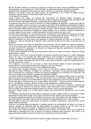 alta- de Jerusalén. Después, de acuerdo con el tiempo concedido a la misión, cabía la posibilidad de investigar
otro fascinante y oscuro capítulo de la “vida" del Cristo: sus apariciones después de muerto y resucitado.
Aquella jornada y la siguiente fueron decisivas. Mucho más de lo que podíamos imaginar entonces...
Absortos en la puesta a punto del audaz proyecto, del equipamiento y de un sinfín de detalles técnicos
necesarios, apenas si fuimos conscientes del paso de las horas.
Y al fin llegó el 15 de febrero.
Aquella mañana del jueves, una llamada del recepcionista del Ramada Shalom precipitaría los
acontecimientos. Minutos más tarde, a las 10 horas, un vehículo oficial de la Embajada USA nos dejaba frente
al número 53 de la calle Rabiah Aldawieh, a treinta pasos de la capilla de la Ascensión.
Al descender del automóvil nos llamó la atención un notable despliegue de seguridad, montado por el ejército
israelita, responsable, como ya mencioné, de la vigilancia del exterior de la plazoleta que albergaba el octógono
y los improvisados hangares. Aquel súbito reforzamiento del dispositivo de cerco de nuestro cuartel general nos
alarmó. Algo grave debía suceder para que en cuestión de horas -nosotros habíamos abandonado el recinto en
la mañana del lunes- el número de soldados se hubiera triplicado. Por un momento, mientras cruzábamos los
controles, llegué a pensar lo peor: ¿habían descubierto los judíos la existencia de la “cuna”?
Nuestros ánimos recuperaron su tono habitual cuando, al ascender los ocho peldaños de piedra que conducen
a la “ante sala” de la capilla, divisamos a Curtiss junto a la pequeña puerta de acceso. Presentaba un rostro
demacrado, como si no hubiera dormido desde nuestro último encuentro en Lod. Así era.
Mientras salvábamos los doce metros que separaban la referida puertecilla del centro de la plazoleta, nos
confesó que -”dada la “gravedad de la situación”-había regresado de Atenas en la misma noche del lunes, 12
de febrero.
Eliseo y yo cruzamos una mirada, sin comprender. Pero el general, con voz cansada, nos rogó que entráramos
con él en el hangar donde había tenido lugar la primera e interrumpida reunión. Allí, entre las sofisticadas
consolas Thomson-CSF, destinadas a la recepción de imágenes del Big Bird, aguardaban los directores del
programa, silenciosos y expectantes.
Al tomar asiento alrededor de la pequeña mesa central, nadie hizo el menor comentario. Todas las miradas
estaban fijas en Curtiss.
-Bien, señores -arrancó al fin, después de extraer una pequeña carpeta de piel negra de un maletín depositado
frente a él y que, si no recordaba mal, había constituido su único equipaje en el reciente vuelo a Grecia-,
-imagino que estarán haciéndose algunas preguntas... Trataré de ir por orden..Y, sin prisas, repasó una serie
de notas manuscritas. Al levantar de nuevo la vista, Curtiss captó al instante la creciente inquietud general. Y
forzando una sonrisa, exclamó:
-No se alarmen. Lo que han visto ahí afuera -su dedo índice izquierdo señaló al exterior del octógono- no
guarda relación con los auténticos objetivos del programa. Eso creo, al menos...
Y volviendo a sus documentos hizo una nueva y desesperante pausa.
-No importa cómo -prosiguió finalmente-, pero el caso es que hasta la Agencia Central de Inteligencia y
Seguridad de Israel, el Mossad, ha llegado una información.., alarmante: el movimiento guerrillero palestino
tiene conocimiento de la operación conjunta que estamos desplegando con el Gobierno de Golda Meir. Me
refiero a la instalación de la estación receptora de fotografías al satélite.
Los rostros de todos los presentes reflejaron una extrema gravedad. La Inteligencia Militar israelí, en especial a
partir de la guerra de los Seis Días, en 1967, era considerada como la más eficaz y afilada del mundo, sobre
todo en asuntos vinculados con el Oriente Medio. Ninguno de los asistentes ponía en duda tal revelación.
Es más que seguro -continuó Curtiss- que, a estas alturas, tanto la OLP 11
como los servicios secretos egipcios,
sirios y, naturalmente, soviéticos, estén al corriente y hayan adoptado las medidas oportunas.
En aquellos dramáticos momentos nadie se percató de una sutil y supongo que involuntaria revelación del
general. ¿Por qué al referirse a los servicios secretos había mencionado, única y exclusivamente, a Egipto,
Siria y la URSS? Días más tarde tendríamos ocasión de conocer la razón de esta triple alusión.
Durante el pasado martes y en el más estricto secreto, tuve oportunidad de entrevistarme con el doctor
Kissinger...
Los directores del proyecto se miraron atónitos, asociando, sin duda, aquella reunión con la repentina partida
del general de aquel mismo hangar. Pero ninguno comentó el hecho, dejando que Curtiss prosiguiera.
El consejero presidencial disponía de información de primera mano. Sus órdenes han sido tajantes: por nada
del mundo debemos arriesgar la vida de nuestros hombres ni el instrumental que nos ha sido confiado.
No hacía falta que diera más explicaciones. Al referirse a la palabra “instrumental”, todos sabíamos de qué
estaba hablando realmente.
Pues bien, por expreso deseo de Kissinger, y contando siempre con el beneplácito del Gobierno de Israel, la
estación receptora de fotografías debe ser desmantelada de inmediato..Curtiss se hizo de nuevo con los
documentos depositados en su carpeta y, dirigiéndonos una mirada de complicidad, aclaró:
-Esto implica una sustancial variación de nuestros primitivos planes. De momento, salvo que los jefazos de
Washington no dispongan otra cosa, el retorno a la base de Edwards queda pospuesto. Ayer mismo, a mi
regreso de Atenas, celebré una reunión urgente con el “gabinete de cocina” de Golda 12
.
11
) OLP: Organización para la Liberación de Palestina, dirigida entonces por Yasser Arafat. (N. del m.)
11
 