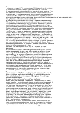 ---
y entrara así en su gloria?" Y, empezando por Moisés y continuando por todos
los profetas, les explicó lo que había sobre Él en todas las Escrituras.
“Al acercarse al pueblo a donde iban, Él hizo ademán de seguir adelante. Pero
ellos le forzaron diciéndole: "Quédate con nosotros, porque atardece y el día
ya ha declinado." Y entró a quedarse con ellos. Y sucedió que, cuando se puso
a la mesa con ellos, tomó el pan, pronunció la bendición, lo partió y se lo iba
dando. Entonces se les abrieron los ojos y le reconocieron, pero Él desapareció.de su lado. Se dijeron uno a
otro: "¿No estaba ardiendo nuestro corazón dentro
de nosotros cuando nos hablaba en el camino y nos explicaba las Escrituras?"
Y, levantándose al momento, se volvieron a Jerusalén y encontraron reunidos
a los once y a los que estaban con ellos, que decían: "Es verdad! El Señor ha
resucitado y se ha aparecido a Simón!" Ellos, por su parte, contaron lo que
había pasado en el camino y cómo le habían conocido con la fracción del pan.
Estaban hablando de estas cosas, cuando Él se presentó en medio de ellos y les
dijo: "La paz con vosotros. Sobresaltados y asustados, creían ver un espíritu.
Pero Él les dijo: "¿Por qué os turbáis, y por qué se suscitan dudas en vuestro
corazón? Mirad mis manos y mis pies; soy yo mismo. Palpadme y ved que un
Espíritu no tiene carne y huesos como veis que yo tengo." Y diciendo esto, les
mostró las manos y los pies. Como ellos no acabasen de creerlo a causa de la
alegría y estuviesen asombrados, les dijo: "¿Tenéis aquí algo de comer?" Ellos
le ofrecieron parte de un pez asado. Lo tomó y comió delante de ellos...
“Los sacó hasta cerca de Betania y, alzando sus manos, los bendijo. Y sucedió
que, mientras los bendecía, se separó de ellos y fue llevado al cielo. Ellos,
después de postrarse ante Él, se volvieron a Jerusalén con gran gozo, y estaban
siempre en el Templo bendiciendo a Dios."
Por último, Juan el Evangelista (20, 1-31 y 21, 1-25) habla de cuatro
apariciones:
“El primer día de la semana va María Magdalena de madrugada al sepulcro
cuando todavía estaba oscuro, y ve la piedra quitada del sepulcro. Echa a
correr y llega donde Simón Pedro y donde el otro discípulo a quien Jesús
quería y les dice: "Se han llevado del sepulcro al Señor, y no sabemos dónde
le han puesto." Salieron Pedro y el otro discípulo, y se encaminaron al
sepulcro. Corrían los dos juntos, pero el otro discípulo corrió por delante más
rápido que Pedro, y llegó primero al sepulcro. Se inclinó y vio las vendas en el
suelo; pero no entró. Llega también Simón Pedro siguiéndole, entra en el
sepulcro y ve las vendas en el suelo, y el sudario que cubrió su cabeza, no
junto a las vendas, sino plegado en un lugar aparte. Entonces entró también el
otro discípulo, el que había llegado el primero al sepulcro; vio y creyó, pues
hasta entonces no habían comprendido que según la Escritura Jesús debía
resucitar de entre los muertos. Los discípulos, entonces, volvieron a casa. “
En cuanto a la aparición a la Magdalena, Juan dice:
---
que el orto solar en dicha fecha se había producido sobre Jerusalén a las 05
horas y 42 minutos, la tendencia general entre los hombres de Caballo de
Troya se inclinaba por la versión de Juan el Evangelista. Pero habría que
verificarlo “sobre el terreno”.
En lo que concierne al famoso “terremoto” que cita Mateo.---
“Estaba María junto al sepulcro fuera llorando. Y mientras lloraba se inclinó
hacia el sepulcro, y ve dos ángeles de blanco, sentados donde había estado el
cuerpo de Jesús, uno a la cabecera y otro a los pies. Dícenle ellos: "Mujer,
¿por qué lloras?" Ella les respondió: "Porque se han llevado a mi Señor, y no
sé dónde le han puesto." Dicho esto, se volvió y vio a Jesús, de pie, pero no
sabía que era Jesús. Le dice Jesús: “Mujer, ¿por qué lloras? ¿A quién buscas?"
Ella, pensando que era el encargado del huerto, le dice: "Señor, si tú lo has
llevado, dime donde lo has puesto, y yo me lo llevaré." Jesús le dice: "María."
Ella se vuelve y le dice en hebreo: "Rabbuní" -que quiere decir "Maestro"-.
Dícele Jesús: "No me toques, que todavía no he subido al Padre. Pero vete
donde mis hermanos y diles: subo a mi Padre y vuestro Padre, a mi Dios y
vuestro Dios." Fue María Magdalena y dijo a los discípulos que había visto al
Señor y que había dicho estas palabras.
“Al atardecer de aquel día, el primero de la semana, estando cerradas, por
miedo a los judíos, las puertas del lugar donde se encontraban los discípulos,
se presentó Jesús en medio de ellos y les dijo: "La paz con vosotros." Dicho
110
 