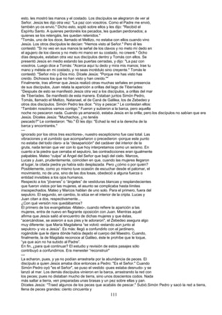 esto, les mostró las manos y el costado. Los discípulos se alegraron de ver al
Señor. Jesús les dijo otra vez: "La paz con vosotros. Como el Padre me envió,
también yo os envio." Dicho esto, sopló sobre ellos y les dijo: "Recibid el
Espíritu Santo. A quienes perdonéis los pecados, les quedan perdonados; a
quienes se los retengáis, les quedan retenidos."
"Tomás, uno de los doce, llamado el Mellizo, no estaba con ellos cuando vino
Jesús. Los otros discípulos le decían: "Hemos visto al Señor." Pero él les
contestó: "Si no veo en sus manos la señal de los clavos y no meto mí dedo en
el agujero de los clavos y no meto mi mano en su costado, no creeré." Ocho
días después, estaban otra vez sus discípulos dentro y Tomás con ellos. Se
presentó Jesús en medio estando las puertas cerradas, y dijo: "La paz con
vosotros. Luego dice a Tomás: "Acerca aquí tu dedo y mira mis manos; trae tu
mano y métela en mi costado, y no seas incrédulo sino creyente." Tomás le
contestó: "Señor mío y Dios mío. Dícele Jesús: "Porque me has visto has
creído. Dichosos los que no han visto y han creído.""
Finalmente, tras afirmar que Jesús realizó otras muchas señales en presencia
de sus discípulos, Juan relata la aparición a orillas del lago de Tiberíades:
“Después de esto se manifestó Jesús otra vez a los discípulos, a orillas del mar
de Tiberíades. Se manifestó de esta manera. Estaban juntos Simón Pedro,
Tomás, llamado el Mellizo, Natanael, el de Caná de Galilea, los de Zebedeo y
otros dos discípulos. Simón Pedro les dice: "Voy a pescar." Le contestan ellos:
“También nosotros vamos contigo." Fueron y subieron a la barca, pero aquella
noche no pescaron nada. Cuando ya amaneció, estaba Jesús en la orilla; pero.los discípulos no sabían que era
Jesús. Díceles Jesús: "Muchachos, ¿no tenéis
pescado?" Le contestaron: "No." Él les dijo: "Echad la red a la derecha de la
barca y encontraréis."
---
ignorado por los otros tres escritores-, nuestro escepticismo fue casi total. Las
vibraciones y el zumbido que acompañaron o precedieron -porque este punto
no estaba del todo claro- a la “desaparición" del cadáver del interior de la
gruta, nada tenían que ver con lo que hoy interpretamos como un seísmo. En
cuanto a la piedra que cerraba el sepulcro, las contradicciones eran igualmente
palpables. Mateo “culpa” al Ángel del Señor que bajó del cielo. Marcos,
Lucas y Juan, prudentemente, coinciden en que, cuando las mujeres llegaron
al lugar, la citada piedra ya había sido desplazada. Pero ¿cómo o por quién?
Posiblemente, como yo mismo tuve ocasión de escuchar desde el palomar, el
movimiento, no de una, sino de las dos losas, obedeció a alguna fuerza o
entidad invisibles a los ojos humanos.
Respecto a los “jóvenes” o “ángeles” de vestiduras blancas y resplandecientes
que fueron vistos por las mujeres, el asunto se complicaba hasta límites
insospechados. Mateo y Marcos hablan de uno solo. Para el primero, fuera del
sepulcro. El segundo, en cambio, lo sitúa en el interior de la cripta. Lucas y
Juan citan a dos, respectivamente...
¿Con qué versión nos quedábamos?
El primero de los evangelistas -Mateo-, cuando refiere la aparición a las
mujeres, entra de nuevo en flagrante oposición con Juan. Mientras aquél
afirma que Jesús salió al encuentro de dichas mujeres y que éstas,
“acercándose, se asieron a sus pies y le adoraron", el Zebedeo asegura algo
muy diferente: que María Magdalena “se volvió -estando aún junto al
sepulcro- y vio a Jesús”. Es más: llegó a confundirlo con el jardinero,
rogándole que le dijera dónde había dejado el cuerpo del Maestro. Cuando,
finalmente, la de Magdala reconoce al Galileo, éste le prohíbe que le toque,
“ya que aún no ha subido al Padre”.
En fin, ¿para qué continuar? El estudio y revisión de estos pasajes sólo
contribuyó a confundirnos. Era menester “reconstruir"
---
La echaron, pues, y ya no podían arrastrarla por la abundancia de peces. El
discípulo a quien Jesús amaba dice entonces a Pedro: "Es el Señor." Cuando
Simón Pedro oyó "es el Señor", se puso el vestido -pues estaba desnudo- y se
lanzó al mar. Los demás discípulos vinieron en la barca, arrastrando la red con
los peces; pues no distaban mucho de tierra, sino unos doscientos codos. Nada
más saltar a tierra, ven preparadas unas brasas y un pez sobre ellas y pan.
Díceles Jesús: "Traed algunos de los peces que acabáis de pescar." Subió.Simón Pedro y sacó la red a tierra,
llena de peces grandes: ciento cincuenta y
111
 