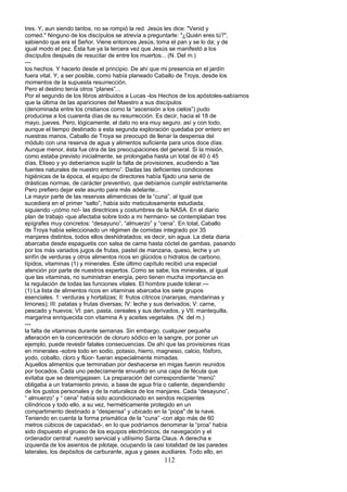 tres. Y, aun siendo tantos, no se rompió la red. Jesús les dice: "Venid y
comed." Ninguno de los discípulos se atrevía a preguntarle: "¿Quién eres tú?",
sabiendo que era el Señor. Viene entonces Jesús, toma el pan y se lo da; y de
igual modo el pez. Ésta fue ya la tercera vez que Jesús se manifestó a los
discípulos después de resucitar de entre los muertos... (N. Del m.)
---
los hechos. Y hacerlo desde el principio. De ahí que mi presencia en el jardín
fuera vital. Y, a ser posible, como había planeado Caballo de Troya, desde los
momentos de la supuesta resurrección.
Pero el destino tenía otros “planes”...
Por el segundo de los libros atribuidos a Lucas -los Hechos de los apóstoles-sabíamos
que la última de las apariciones del Maestro a sus discípulos
(denominada entre los cristianos como la “ascensión a los cielos”) pudo
producirse a los cuarenta días de su resurrección. Es decir, hacia el 18 de
mayo, jueves. Pero, lógicamente, el dato no era muy seguro. así y con todo,
aunque el tiempo destinado a esta segunda exploración quedaba por entero en
nuestras manos, Caballo de Troya se preocupó de llenar la despensa del
módulo con una reserva de agua y alimentos suficiente para unos doce días.
Aunque menor, ésta fue otra de las preocupaciones del general. Si la misión,
como estaba previsto inicialmente, se prolongaba hasta un total de 40 ó 45
días, Eliseo y yo deberíamos suplir la falta de provisiones, acudiendo a “las
fuentes naturales de nuestro entorno”. Dadas las deficientes condiciones
higiénicas de la época, el equipo de directores había fijado una serie de
drásticas normas, de carácter preventivo, que debíamos cumplir estrictamente.
Pero prefiero dejar este asunto para más adelante...
La mayor parte de las reservas alimenticias de la “cuna”, al igual que
sucediera en el primer “salto”, había sido meticulosamente estudiada,
siguiendo -¡cómo no!- las directrices y costumbres de la NASA. En el diario
plan de trabajo -que afectaba sobre todo a mi hermano- se contemplaban tres
epígrafes muy concretos: “desayuno”, “almuerzo” y “cena”. En total, Caballo
de Troya había seleccionado un régimen de comidas integrado por 35
manjares distintos, todos ellos deshidratados; es decir, sin agua. La dieta diaria
abarcaba desde espaguetis con salsa de carne hasta cóctel de gambas, pasando
por los más variados jugos de frutas, pastel de manzana, queso, leche y un
sinfín de verduras y otros alimentos ricos en glúcidos o hidratos de carbono,
lípidos, vitaminas (1) y minerales. Este último capítulo recibió una especial
atención por parte de nuestros expertos. Como se sabe, los minerales, al igual
que las vitaminas, no suministran energía, pero tienen mucha importancia en
la regulación de todas las funciones vitales. El hombre puede tolerar.---
(1) La lista de alimentos ricos en vitaminas abarcaba los siete grupos
esenciales. 1: verduras y hortalizas; II: frutos cítricos (naranjas, mandarinas y
limones); III: patatas y frutas diversas; IV: leche y sus derivados; V: carne,
pescado y huevos; VI: pan, pasta, cereales y sus derivados, y VII: mantequilla,
margarina enriquecida con vitamina A y aceites vegetales. (N. del m.)
---
la falta de vitaminas durante semanas. Sin embargo, cualquier pequeña
alteración en la concentración de cloruro sódico en la sangre, por poner un
ejemplo, puede revestir fatales consecuencias. De ahí que las provisiones ricas
en minerales -sobre todo en sodio, potasio, hierro, magnesio, calcio, fósforo,
yodo, cobalto, cloro y flúor- fueran especialmente mimadas.
Aquellos alimentos que terminaban por deshacerse en migas fueron reunidos
por bocados. Cada uno pedecíamente envuelto en una capa de fécula que
evitaba que se desmigajasen. La preparación del correspondiente “menú”
obligaba a un tratamiento previo, a base de agua fría o caliente, dependiendo
de los gustos personales y de la naturaleza de los manjares. Cada “desayuno”,
“ almuerzo” y “ cena” había sido acondicionado en sendos recipientes
cilíndricos y todo ello, a su vez, herméticamente protegido en un
compartimento destinado a “despensa” y ubicado en la “popa" de la nave.
Teniendo en cuenta la forma prismática de la “cuna” -con algo más de 60
metros cúbicos de capacidad-, en lo que podríamos denominar la “proa” había
sido dispuesto el grueso de los equipos electrónicos, de navegación y el
ordenador central: nuestro servicial y utilísimo Santa Claus. A derecha e
izquierda de los asientos de pilotaje, ocupando la casi totalidad de las paredes
laterales, los depósitos de carburante, agua y gases auxiliares. Todo ello, en
112
 