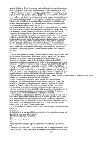 carácter biológico. Como información puramente descriptiva, puedo decir que
dicha “membrana” posee unas propiedades de resistencia estructural muy
especiales. Este recubrimiento poroso de la “cuna”, de composición cerámica,
goza de un elevado punto de fusión: 7260,64 °C, siendo su poder de emisión
externa igualmente alto. Su conductividad térmica, en cambio, es muy baja:
2,07113 x 10 Col/Cm/s/oC. (Para esta “membrana” es muy importante que la
ablación se mantenga dentro de un margen de tolerancia muy amplio.) Para
ello se utiliza un sistema de enfriamiento por transpiración, en base al litio
licuado. Además fue provista de una fina capa de platino coloidal situada a
0,0108 m de la superficie externa. (N. del m.)
(1) El fundamento de la RMN se basa en la peculiar característica del núcleo
de los átomos de hidrógeno. Empleando palabras sencillas, vienen a ser como
microscópicos imanes, capaces de originar un fenómeno de resonancia
magnética. Sometiendo dichos átomos a un campo magnético de alta
frecuencia (0,15 teslas), los núcleos de hidrógeno se alínean. Al ser excitados
mediante ondas de radio, dichos núcleos atómicos “giran” sobre sí mismos,
perdiendo la energía inicial en forma de radiación. Esta puede ser captada y
procesada con el auxilio de un ordenador, siendo “traducida” a imágenes.
Nuestro dispositivo RMN -especialmente miniaturizado-, trabajando en un
campo magnético de dos teslas, podía explorar a fondo la totalidad de nuestras
masas cerebrales, interpretando cada órgano y región en tres dimensiones
simultáneas y reconstruyendo los “cortes” en forma sagital, axial u oblicua.
(N. del m.)
---
y que debería “fotografiar” los tejidos neuronales durante el cambio de los ejes
de los swivels. Aquélla había sido una de nuestras “exigencias” para seguir
adelante con la misión. Durante el tiempo infinitesimal de las dos
“inversiones” previstas inicialmente, el sistema miniaturizado de RMN o
resonancia magnética nuclear permitiría un fiel y minucioso seguimiento de la
actividad de nuestras neuronas, aportando, quizá, nueva información sobre el
mal que -estábamos seguros- aquejaba a nuestros cerebros. Santa Claus
verificó e interpretó aquellos primeros “cortes” de la masa cerebral, fijando el
siguiente encendido automático de la RMN a las 24 horas y 45 minutos; es
decir, un cuarto de hora antes del despegue. Ello permitiría -suponiendo que
regresásemos- un análisis comparativo del comportamiento y posibles
modificaciones de los pigmentos del envejecimiento, antes, durante y después.de la inversión axial. Esta
especie de “radiografías magnéticas” son totalmente
inocuas. Sin embargo, el sistema fue rechazado en nuestra primera
exploración. En principio debería de haber sido incorporado a la “vara de
Moisés”, con la misión básica de estudiar el cerebro de Jesús de Nazaret
durante su Pasión y Muerte. Pero, el hecho de que la RMN provoque la
orientación de ciertos átomos en la dirección del campo magnético fue
estimado como una forma de alteración del organismo humano a observar. Y
esto, como quedó dicho, estaba terminantemente prohibido. El sistema,
además, no fue miniaturizado a tiempo y hubo que olvidarlo.
Ahora, en cambio, las cosas eran diferentes. Desde un punto de vista ético no
nos pareció reprobable el intentar estudiar un cuerpo “glorioso” con la ayuda
de la mencionada resonancia magnética nuclear. El empeño, lo sabíamos,
tenía más de sueño que de realidad científica. Ni siquiera estábamos seguros
de la existencia de ese “organismo” resucitado. Y en el caso de que fuera
visible y real, ¿con qué podíamos enfrentarnos?
Pero me doy cuenta que estoy cayendo en la vieja tentación de adelantarme a
los hechos...
23.30 horas.
Sentados frente al gran panel de instrumentos, mi hermano dio comienzo a la
última lectura del ordenador central...
-Medidores del campo gravitatorio...
-OK.
-Indicadores de velocidad...
-OK.
-Panel de instrumentos de vigilancia de motores: temperatura de toberas...
-OK.
La revisión concluyó a las 23.40. En realidad, tanto el despegue como el vuelo
y aterrizaje, así como la mayoría de las funciones de abastecimiento, pilotaje,
117
 
