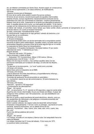 etc, se hallaban controladas por Santa Claus. Nuestro papel, en consecuencia,
era de meros supervisores o, en casos extremos, de rectificadores.
-00 horas.
-Sesenta minutos para el despegue...
El inicio de la cuenta atrás aceleró nuestra frecuencia cardiaca.
Si hemos de ser sinceros, durante buena parte de aquellos interminables
sesenta minutos, aunque siguiéramos mecánicamente la evolución de los
parámetros de vuelo que suministraba el ordenador, nuestros pensamientos
estaban fuera de la nave. Justamente en la tienda que albergaba la estación de
radio. A aquellas alturas de la noche -ya madrugada del sábado, 10 de marzo-,
a juzgar por las indicaciones de los técnicos que permanecían en contacto con
el interior del módulo, el somnífero hacía tiempo que había surtido efecto,.sumiendo al campamento en un
profundo silencio. En cuanto al receptor-transmisor
de radio, continuaba “maravillosamente mudo”...
E, instintivamente, imaginamos al viejo general, rodeado de beduinos y con
los ojos fijos en su cronómetro.
-00 horas y 30 minutos.
-A 30 para el despegue...
Nerviosamente tecleé sobre una de las terminales de la computadora central,
buscando el último parte meteorológico. Aquellas nubes y el fuerte viento que
amenazaban Masada a primeras horas de la tarde seguían fijos en mi mente.
La respuesta de Santa Claus fue tranquilizadora:
“Temperatura: 11.8 grados Centígrados. Humedad relativa: 81 por ciento.
Velocidad del viento: 11 kilómetros por hora...”
Respiré aliviado.
“... Dirección del viento: 270 grados...”
Había amainado y rolado al oeste.
“... Nubosidad: 7/8. Cumulonimbus. Altitud: 2100 metros. Últimas
precipitaciones a las 20 horas: 1 .6 mm”
Eliseo miró de reojo el monitor y, tras verificar aquellos datos con las
previsiones estimadas por la estación de Kalya, al norte del mar Muerto,
comentó:
-Te dije que no te preocuparas... La “cuna” subirá como una bala.
-00 horas y 45 minutos.
Santa Claus activó el dispositivo de la RMN.
-00 horas y 55 minutos.
-Lista la absorción de ondas decimétricas y el apantallamiento infrarrojo...
Señales de alarma en negativo...
-Controles de graduación de pre-encendido en automático...
-K., muchachos -resonó la voz del control externo-. El cierre hidráulico ha
sido retirado...
-00 horas y 58 minutos.
-Atención!... Ignición a 120 segundos!
-¿Comprobación de silenciadores?
-Roger... Ahí vamos!
-OK... os escuchamos “5 x 5”. Ignición en 60 segundos y sigue la cuenta atrás.
Aquél fue otro minuto interminable. Crucé una mirada con Eliseo. A pesar del
vertiginoso ritmo cardiaco -casi 130 pulsaciones-, sus ojos destellearon con
una luz especial.
Me hizo un guiño y siguió pendiente del panel electrónico, absorto, como yo,
del caudalímetro de carburante y del peligroso e inminente encendido del
motor principal..-45 segundos.
Sobre nuestras cabezas, las negras nubes de desarrollo vertical habían
empezado a resquebrajarse. Y la luna -como un presagio-, apuntando el cuarto
creciente, apareció brevemente, con su afilada forma de hoz.
-Atención, muchachos!... Diez, nueve, ocho, siete, seis, cinco, cuatro, tres,
dos, uno!
Fueron las últimas palabras del control.
-Ignición!
-Roger!... Ahi vamos!
Y el módulo, envuelto en una espesa y blanca nube, fue catapultado hacia los
cielos de Masada.
Los relojes marcaban las 01 horas del sábado, 10 de marzo de 1973.
La aventura había comenzado...
118
 