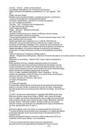-Vamos!... Vamos!... ¡Arriba!, arriba preciosa!
Los sistemas respondieron con una dulzura casi humana.
-Altitud: 300 pies sobre Masada y ascendiendo a 0,1 por segundo... 350...
375...
-Roger, preciosa, Roger!
Nuestras voces se entremezclaban, cargadas de emoción y nerviosismo.
-¿Lectura del caudalimetro y temperatura de tobera?
-Correctas -replicó Eliseo-, quemando a 5,2 kilos por segundo...
La “cuna” prosiguió su ascenso.
-700 pies... 750... A 50 para nivel de estacionario.
-K, vigila la lectura de Santa Claus...
-Listos cohetes auxiliares!
-Roger... 800 pies!... Maniobra de frenado!
-OK, vamos bien...
-Ajustado nivel de estacionario: estamos a 800 pies sobre la meseta.
-Dame combustible y tiempo de ascensión.
-Treinta segundos desde el encendido... Consumo estimado hasta nivel 8: 156
kilos. Estamos a 99,1 por ciento.
Aquello significaba que contábamos con un total de 16244 kilos de
carburante. más que de sobra para los vuelos de ida y vuelta y para las
maniobras de aterrizaje y despegue. Pero, aunque las comunicaciones con
tierra habían sido cortadas en el instante mismo de la ignición y el módulo se
hallaba apantallado, no convenía prolongar la situación de inmovilidad o
estacionario. En esas condiciones, el consumo de propelentes era siempre
brutal.
-Lista incandescencia “membrana” blindaje exterior...
-¡Roger!... Programada a 5000 grados..-Atención! Activación del sistema de inversión axial a 01 horas y 60
segundos.
-Dispositivo en automático... Dame el “WX”. Quiero saber si necesitaré un
paraguas...
Eliseo agradeció la broma. Aquellos segundos previos a la inversión
simultánea de los ejes de las partículas subatómicas del módulo y de todo
cuanto encerraba en su interior eran siempre de especial tensión. más aún,
cuando ambos sabíamos que los nuevos cambios de marcos tridimensionales
podían acarrearnos funestas consecuencias neuronales.
-WX a 10 millas: visibilidad 6300 BRKN. Viento 190 grados... No hay
variación de velocidad a nivel 8. En altura, por encima de los cumulonimbus,
vientos en 030 a 25. Nivel: 10000 pies (1).
-K, amigo -anuncié a mi hermano-, allá vamos.
-01 horas y 55 segundos...
-Suerte!
-01 horas y 60 segundos.
El computador central disparó el mecanismo de incandescencia del blindaje
externo y, al mismo tiempo, el sistema de inversión de masa, “aniquilando”
todo tipo de gérmenes que hubiera podido adherirse al fuselaje, “lanzándonos”
a lo que
---
(1) “WX” o condiciones meteorológicas. Visibilidad 6300 BRKN quiere decir
6300 pies de altura -base de las nubes-y “BRKN", abre viatura de hrokely
(roto, en inglés), que dichas nubes aparecen rotas en algunas zonas del cielo.
están cubiertos mas de cuatro octavos de cielo. Viento 190 grados: dirección
suroeste. Nivel 8: a 800 pies de altura. Vientos en 030 a 25: que tienen
dirección noreste y que alcanzan una velocidad de 25 nudos o 50 kilómetros
por hora, aproximadamente. (N. del m.)
---
podríamos calificar como “otro ahora” en el permanente fluir del tiempo (1).
Y los ejes del tiempo de los swivels fueron empujados a un ángulo equivalente
al retroceso deseado: las 01 horas del domingo, 9 de abril del año 30 de
nuestra Era (2).
Décimas de segundo después, el primitivo sistema referencial (1973) era
“sustituido” por el nuevo “tiempo”. Los cronómetros
---
(1) No es mi deseo desviarme ahora hacia los revolucionarios
descubrimientos de los especialistas de Caballo de Troya en relación
119
 