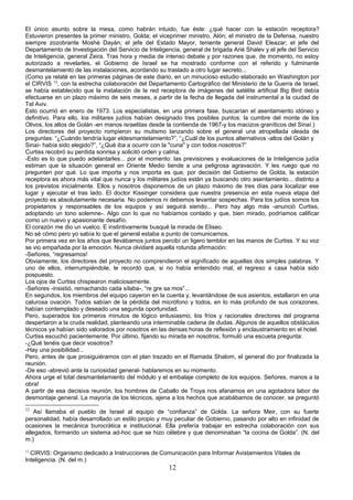 El único asunto sobre la mesa, como habrán intuido, fue éste: ¿qué hacer con la estación receptora?
Estuvieron presentes la primer ministro, Golda; el viceprimer ministro, Alón; el ministro de la Defensa, nuestro
siempre zozobrante Moshé Dayán; el jefe del Estado Mayor, teniente general David Eleazar; el jefe del
Departamento de Investigación del Servicio de Inteligencia, general de brigada Arié Shalev y el jefe del Servicio
de Inteligencia, general Zeira. Tras hora y media de intenso debate y por razones que, de momento, no estoy
autorizado a revelarles, el Gobierno de Israel se ha mostrado conforme con el referido y fulminante
desmantelamiento de las instalaciones, acordando su traslado a otro lugar secreto...
(Como ya relaté en las primeras páginas de este diario, en un minucioso estudio elaborado en Washington por
el CIRVIS 13
, con la estrecha colaboración del Departamento Cartográfico del Ministerio de la Guerra de Israel,
se había establecido que la instalación de la red receptora de imágenes del satélite artificial Big Bird debía
efectuarse en un plazo máximo de seis meses, a partir de la fecha de llegada del instrumental a la ciudad de
Tel Aviv.
Esto ocurrió en enero de 1973. Los especialistas, en una primera fase, buscarían el asentamiento idóneo y
definitivo. Para ello, los militares judíos habían designado tres posibles puntos: la cumbre del monte de los
Olivos, los altos de Golán -en manos israelitas desde la contienda de 1967-y los macizos graníticos del Sinaí.)
Los directores del proyecto rompieron su mutismo lanzando sobre el general una atropellada oleada de
preguntas: “¿Cuándo tendría lugar eldesmantelamiento?”, “¿Cuál de los puntos alternativos -altos del Golán y
Sinaí- había sido elegido?”, “¿Qué iba a ocurrir con la "cuna" y con todos nosotros?”
Curtiss recobró su perdida sonrisa y solicitó orden y calma.
-Esto es lo que puedo adelantarles... por el momento: las previsiones y evaluaciones de la Inteligencia judía
estiman que la situación general en Oriente Medio tiende a una peligrosa agravación. Y les ruego que no
pregunten por qué. Lo que importa y nos importa es que, por decisión del Gobierno de Golda, la estación
receptora es ahora más vital que nunca y los militares judíos están ya buscando otro asentamiento... distinto a
los previstos inicialmente. Ellos y nosotros disponemos de un plazo máximo de tres días para localizar ese
lugar y ejecutar el tras lado. El doctor Kissinger considera que nuestra presencia en esta nueva etapa del
proyecto es absolutamente necesaria. No podemos ni debemos levantar sospechas. Para los judíos somos los
propietarios y responsables de los equipos y así seguirá siendo... Pero hay algo más -anunció Curtiss,
adoptando un tono solemne-. Algo con lo que no habíamos contado y que, bien mirado, podríamos calificar
como un nuevo y apasionante desafío.
El corazón me dio un vuelco. E instintivamente busqué la mirada de Eliseo.
No sé cómo pero yo sabía lo que el general estaba a punto de comunicarnos.
Por primera vez en los años que llevábamos juntos percibí un ligero temblor en las manos de Curtiss. Y su voz
se vio empañada por la emoción. Nunca olvidaré aquella rotunda afirmación:
-Señores, “regresamos!
Obviamente, los directores del proyecto no comprendieron el significado de aquellas dos simples palabras. Y
uno de ellos, interrumpiéndole, le recordó que, si no había entendido mal, el regreso a casa había sido
pospuesto.
Los ojos de Curtiss chispearon maliciosamente.
-Señores -insistió, remachando cada sílaba-, “re gre sa mos”...
En segundos, los miembros del equipo cayeron en la cuenta y, levantándose de sus asientos, estallaron en una
calurosa ovación. Todos sabían de la pérdida del micrófono y todos, en lo más profundo de sus corazones,
habían contemplado y deseado una segunda oportunidad.
Pero, superados los primeros minutos de lógico entusiasmo, los fríos y racionales directores del programa
despertaron a la cruda realidad, planteando una interminable cadena de dudas..Algunos de aquellos obstáculos
técnicos ya habían sido valorados por nosotros en las densas horas de reflexión y enclaustramiento en el hotel.
Curtiss escuchó pacientemente. Por último, fijando su mirada en nosotros, formuló una escueta pregunta:
-¿Qué tenéis que decir vosotros?
-Hay una posibilidad...
Pero, antes de que prosiguiéramos con el plan trazado en el Ramada Shalom, el general dio por finalizada la
reunión.
-De eso -abrevió ante la curiosidad general- hablaremos en su momento.
Ahora urge el total desmantelamiento del módulo y el embalaje completo de los equipos. Señores, manos a la
obra!
A partir de esa decisiva reunión, los hombres de Caballo de Troya nos afanamos en una agotadora labor de
desmontaje general. La mayoría de los técnicos, ajena a los hechos que acabábamos de conocer, se preguntó
12
Así llamaba el pueblo de Israel al equipo de “confianza” de Golda. La señora Meir, con su fuerte
personalidad, había desarrollado un estilo propio y muy peculiar de Gobierno, pasando por alto en infinidad de
ocasiones la mecánica burocrática e institucional. Ella prefería trabajar en estrecha colaboración con sus
allegados, formando un sistema ad-hoc que se hizo célebre y que denominaban “la cocina de Golda”. (N. del
m.)
13
CIRVIS: Organismo dedicado a Instrucciones de Comunicación para Informar Avistamientos Vitales de
Inteligencia. (N. del m.)
12
 