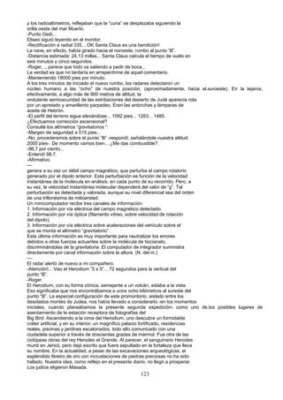 y los radioaltímetros, reflejaban que la “cuna” se desplazaba siguiendo la
orilla oeste del mar Muerto.
-Punto Gedi...
Eliseo siguió leyendo en el monitor.
-Rectificación a radial 335... OK Santa Claus es una bendición!
La nave, en efecto, había girado hacia el noroeste, rumbo al punto “B”.
-Distancia estimada: 24,13 millas... Santa Claus calcula el tiempo de vuelo en
seis minutos y cinco segundos.
-Roger..., parece que todo va saliendo a pedir de boca...
La verdad es que no tardaría en arrepentirme de aquel comentario.
-Manteniendo 18000 pies por minuto.
A los tres minutos de iniciado el nuevo rumbo, los radares detectaron un
núcleo humano a las “ocho” de nuestra posición, (aproximadamente, hacia el.suroeste). En la lejanía,
efectivamente, a algo más de 900 metros de altitud, la
ondulante semioscuridad de las estribaciones del desierto de Judá aparecía rota
por un apretado y amarillento parpadeo. Eran las antorchas y lámparas de
aceite de Hebrón.
-El perfil del terreno sigue elevándose... 1092 pies... 1263... 1485.
¿Efectuamos corrección ascensional?
Consulté los altímetros “gravitatorios “:
-Margen de seguridad a 515 pies...
-No, procederemos sobre el punto “B” -respondí, señalándole nuestra altitud:
2000 pies-. De momento vamos bien... ¿Me das combustible?
-98,7 por ciento...
-Entendí 98,7.
-Afirmativo.
---
genera a su vez un débil campo magnético, que perturba el campo rotatorio
generado por el dipolo anterior. Esta perturbación es función de la velocidad
instantánea de la molécula en análisis, en cada punto de su recorrido. Pero, a
su vez, la velocidad instantánea molecular dependerá del valor de “g”. Tal
perturbación es detectada y valorada, aunque su nivel diferencial sea del orden
de una trillonésima de milioersted.
Un minicomputador recibe tres canales de información:
1. Información por vía eléctrica del campo magnético detectado.
2. Información por vía óptica (filamento vítreo, sobre velocidad de rotación
del dipolo).
3. Información por vía eléctrica sobre aceleraciones del vehículo sobre el
que se monta el altímetro “gravitatorio”.
Esta última información es muy importante para neutralizar los errores
debidos a otras fuerzas actuantes sobre la molécula de tiocianato,
discriminándolas de la gravitatoria. El computador de integrador suministra
directamente por canal información sobre la altura. (N. del m.)
---
El radar alertó de nuevo a mi compañero.
-Atención!... Veo el Herodium “5 x 5”... 72 segundos para la vertical del
punto “B”.
-Roger.
El Herodium, con su forma cónica, semejante a un volcán, estaba a la vista.
Eso significaba que nos encontrábamos a unos ocho kilómetros al sureste del
punto “B”. La especial configuración de este promontorio, aislado entre los
desolados montes de Judea, nos había llevado a considerarlo -en los momentos
iniciales, cuando planeábamos la presente segunda expedición- como uno de.los posibles lugares de
asentamiento de la estación receptora de fotografías del
Big Bird. Ascendiendo a la cima del Herodium, uno descubre un formidable
cráter artificial, y en su interior, un magnífico palacio fortificado, residencias
reales, piscinas y jardines escalonados, todo ello comunicado con una
ciudadela superior a través de doscientas gradas de mármol. Fue otra de las
ciclópeas obras del rey Herodes el Grande. Al parecer, el sanguinario Herodes
murió en Jericó, pero dejó escrito que fuera sepultado en la fortaleza que lleva
su nombre. En la actualidad, a pesar de las excavaciones arqueológicas, el
espléndido féretro de oro con incrustaciones de piedras preciosas no ha sido
hallado. Nuestra idea, como reflejo en el presente diario, no llegó a prosperar.
Los judíos eligieron Masada.
123
 