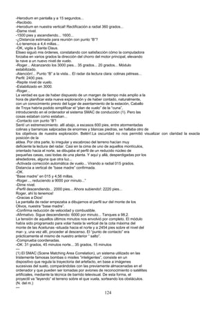 -Herodium en pantalla y a 15 segundos...
-Recibido.
-Herodium en nuestra vertical! Rectificación a radial 360 grados...
-Dame nivel.
-1500 pies y ascendiendo... 1600...
-¿Distancia estimada para reunión con punto “B”?
-Lo tenemos a 4,4 millas...
-OK, vigila a Santa Claus.
Eliseo siguió mis órdenes, constatando con satisfacción cómo la computadora
forzaba en varios grados la dirección del chorro del motor principal, elevando
la nave a un nuevo nivel de vuelo.
-Roger... Alcanzando los 3000 pies... 35 grados... 20 grados... Módulo
estabilizado.
-Atención!... Punto “B” a la vista... El radar da lectura clara: colinas pétreas...
Perfil: 2400 pies.
-Repite nivel de vuelo.
-Estabilizado en 3000.
-Roger...
La verdad es que de haber dispuesto de un margen de tiempo más amplio a la
hora de planificar esta nueva exploración y de haber contado, naturalmente,
con un conocimiento previo del lugar de asentamiento de la estación, Caballo
de Troya habría podido simplificar el “plan de vuelo” de la “cuna”,
introduciendo en el ordenador el sistema SMAC de conducción (1). Pero las
cosas estaban como estaban...
-Contacto con punto “B”!
Sentí un estremecimiento. allí abajo, a escasos 600 pies, entre atormentadas
colinas y barrancas salpicadas de enormes y blancas piedras, se hallaba otro de
los objetivos de nuestra exploración. Belén!.La oscuridad no nos permitió visualizar con claridad la exacta
posición de la
aldea. Por otra parte, lo irregular y escabroso del terreno hacían muy
deficiente la lectura del radar. Casi en la cima de uno de aquellos montículos,
orientado hacia el norte, se dibujaba el perfil de un reducido núcleo de
pequeñas casas, casi todas de una planta. Y aquí y allá, desperdigadas por los
alrededores, alguna que otra luz...
-Activada corrección automática de vuelo... Virando a radial 015 grados.
Distancia a vertical de “base madre” confirmada.
-OK.
“Base madre” en 015 y 4,56 millas.
-Roger..., reduciendo a 9000 por minuto...”
-Dime nivel.
-Perfil descendiendo... 2000 pies... Ahora subiendo!: 2220 pies...
Roger, ahí lo tenemos!
-Gracias a Dios!
La pantalla de radar empezaba a dibujarnos el perfil sur del monte de los
Olivos, nuestra “base madre”.
-Confirma reducción de velocidad y combustible.
-Afirmativo. Sigue descendiendo: 6000 por minuto... Tanques a 98,2.
La tensión de aquellos últimos minutos nos envolvió por completo. El módulo
había sido programado para volar hasta la vertical de la cota máxima del
monte de las Aceitunas -situada hacia el norte y a 2454 pies sobre el nivel del
mar- y, una vez allí, proceder al descenso. El “punto de contacto” era
prácticamente el mismo de nuestro anterior “ salto”.
-Comprueba coordenadas.
-OK: 31 grados, 45 minutos norte... 35 grados, 15 minutos
---
(1) El SMAC (Scene Matching Area Correlation), un sistema utilizado en las
tristemente famosas bombas o misiles “inteligentes”, consiste en un
dispositivo que regula la trayectoria del artefacto, en base a imágenes
sucesivas del suelo, comparándolas con las previamente almacenadas en el
ordenador y que pueden ser tomadas por aviones de reconocimiento o satélites
artificiales, mediante la técnica de barrido televisual. De esta forma, el
proyectil va “leyendo” el terreno sobre el que vuela, sorteando los obstáculos.
(N. del m.)
---
124
 