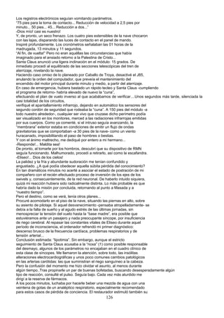 Los registros electrónicos seguían vomitando parámetros.
“75 pies para la toma de contacto... Reducción de velocidad a 2,5 pies por
minuto... 50 pies... 45... Reducción a dos...”
-Dios mío! casi es nuestro!
Y, de pronto, un seco frenazo. Los cuatro pies extensibles de la nave chocaron
con las lajas, disparando las luces de contacto en el panel de mando.
Inspiré profundamente. Los cronómetros señalaban las 01 horas de la
madrugada, 13 minutos y 11 segundos.
“Al fin, de vuelta!” Pero no eran aquéllas las circunstancias que había
imaginado para el ansiado retorno a la Palestina de Cristo...
Santa Claus anunció una ligera inclinación en el módulo: 15 grados. De
inmediato procedí al equilibrado de las secciones telescópicas del tren de
aterrizaje, nivelando la nave.
Haciendo caso omiso de lo planeado por Caballo de Troya, desactivé el J85,
anulando la orden del computador, que preveía el mantenimiento del
encendido del motor principal durante minuto y medio, a partir del aterrizaje.
En caso de emergencia, hubiera bastado un rápido tecleo y Santa Claus -cumpliendo
el programa de retorno- habría elevado de nuevo la “cuna”,
efectuando el plan de vuelo inverso al que acabábamos de verificar....Unos segundos más tarde, silenciada la
casi totalidad de los circuitos,
verifiqué el apantallamiento infrarrojo, dejando en automático los sensores del
segundo cordón de seguridad que rodeaba la “cuna”. A 150 pies del módulo -a
todo nuestro alrededor-, cualquier ser vivo que cruzase dicho perímetro podía
ser visualizado en los monitores, merced a las radiaciones infrarrojas emitidas
por sus cuerpos. Como ya comenté, si el intruso seguía avanzando, la
“membrana” exterior estaba en condiciones de emitir un flujo de ondas
gravitatorias que se comportaban -a 30 pies de la nave- como un viento
huracanado, imposibilitando el paso de hombres o bestias.
Y con el ánimo maltrecho, me dediqué por entero a mi hermano...
-Responde!... Maldita sea!
De pronto, al tomarle por los hombros, descubrí que su dispositivo de RMN
seguía funcionando. Malhumorado, procedí a retirarlo, así como la escafandra.
-Eliseo!... Dios de los cielos!
La palidez y la fría y abundante sudoración me tenían confundido y
angustiado. ¿A qué podía obedecer aquella súbita pérdida del conocimiento?
En tan dramáticos minutos no acerté a asociar el estado de postración de mi
compañero con el recién efectuado proceso de inversión de los ejes de los
swivels y, consecuentemente, de la red neuronal. De haberlo intuido siquiera,
quizá mi reacción hubiera sido radicalmente distinta. Lo más probable es que
habría dado la misión por concluida, retornando al punto a Masada y a
“nuestro tiempo”.
Pero el destino, como se verá, tenía otros planes...
Procuré acomodarlo en el piso de la nave, situando las piernas en alto, sobre
su asiento de pilotaje. Si aquel desvanecimiento -pensaba atropelladamente- se
debía a la falta de sueño y al agudo estrés de las últimas jornadas, sin
menospreciar la tensión del vuelo hasta la “base madre”, era posible que
estuviéramos ante un pasajero y nada preocupante síncope, por insuficiencia
de riego cerebral. Al repasar las constantes vitales de Eliseo durante aquel
período de inconsciencia, el ordenador refrendó mi primer diagnóstico:
descenso brusco de la frecuencia cardíaca, problemas respiratorios y de
tensión arterial...
Conclusión estimada: “lipotimia”. Sin embargo, aunque el estricto
seguimiento de Santa Claus acusaba a la “noxa” (1) como posible responsable
del desmayo, algunos de los parámetros no encajaban en el cuadro clínico de
esta clase de síncopes. Me llamaron la atención, sobre todo, las insólitas
alteraciones electrocardiográficas y unos poco comunes cambios patológicos
en las arterias carótidas: las que suministran el riego sanguíneo a la cabeza.
Pero la confusión del momento me hizo olvidar el asunto, al menos durante
algún tiempo..Tras propinarle un par de buenas bofetadas, buscando desesperadamente algún
tipo de reacción, consulté el pulso. Seguía bajo. Cada vez más aturdido me
dirigí a la reserva de fármacos.
A los pocos minutos, luchaba por hacerle beber una mezcla de agua con una
veintena de gotas de un analéptico respiratorio, especialmente recomendado
para estos casos de pérdida de conciencia. El restaurador estimuló también su
126
 